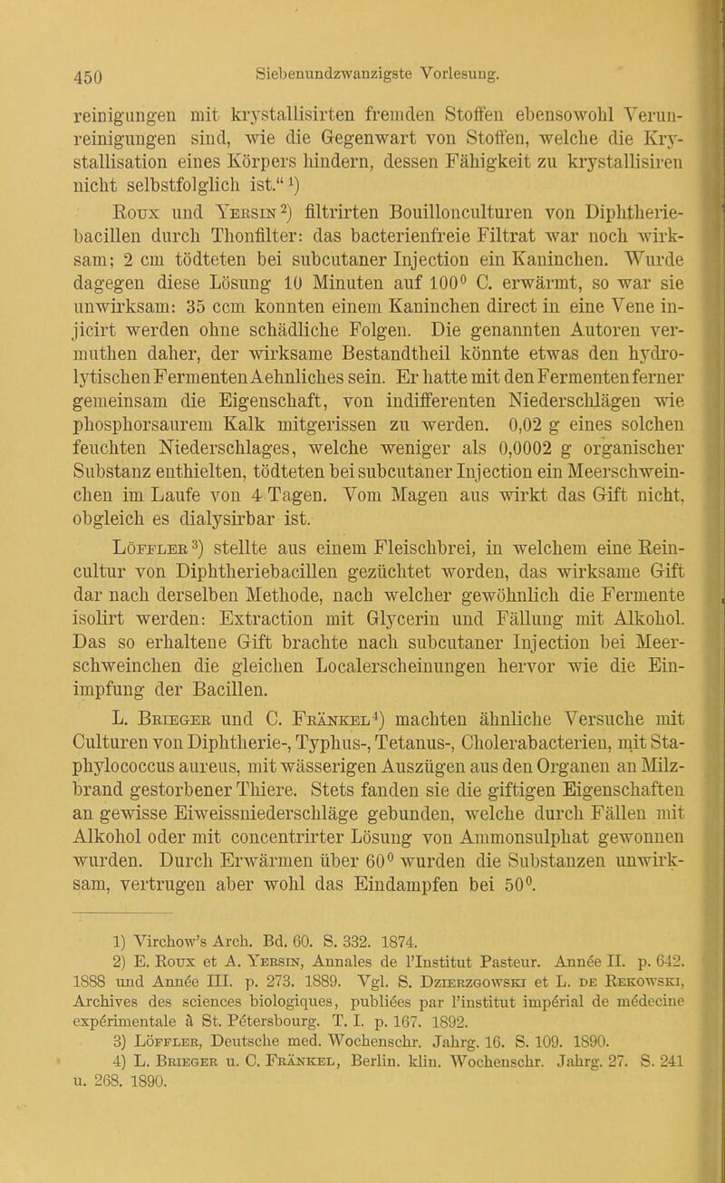 reinig'ungeu mit krystallisirten fremden Stoffen ebensowohl Verun- reinigimgen sind, wie die Gegenwart von Stoffen, welche die Kry- stallisation eines Körpers hindern, dessen Fähigkeit zu krystallisii-en nicht selbstfol glich ist.i) Eoux und Yeesin^) filtrirten Bouillonculturen von Diphtheiie- bacillen durch Thonfilter: das bacterienfreie Filtrat war noch wirk- sam; 2 cm tödteten bei subcutaner Injection ein Kaninchen. Wurde dagegen diese Lösung 10 Minuten auf 100^ C. erwärmt, so war sie unwirksam: 35 ccm konnten einem Kaninchen direct in eine Vene in- jicirt werden ohne schädliche Folgen. Die genannten Autoren ver- muthen daher, der wirksame Bestandtheil könnte etwas den hydro- lytischen Fermenten Aehnliches sein. Er hatte mit den Fermenten ferner gemeinsam die Eigenschaft, von indifferenten Niedersclüägen wie phosphorsaurem Kalk mitgerissen zu werden. 0,02 g eines solchen feuchten Niederschlages, welche weniger als 0,0002 g organischer Substanz enthielten, tödteten bei subcutaner Inj ection ein Meerschwein- chen im Laufe von 4 Tagen. Vom Magen aus wirkt das Gift nicht, obgleich es dialysirbar ist. LöiTLER 3) stellte aus einem Fleischbrei, in welchem eine ßein- cultur von Diphtheriebacillen gezüchtet worden, das wirksame Gift dar nach derselben Methode, nach welcher gewöhnlich die Fermente isolirt werden: Extraction mit Glycerin und Fällung mit Alkohol. Das so erhaltene Gift brachte nach subcutaner Inj ection bei Meer- schweinchen die gleichen Localerscheinungen hervor wie die Ein- impfung der Bacillen. L. Beiegee und C. Feänkel^) machten ähnliche Versuche mit Culturen von Diphtherie-, Typhus-, Tetanus-, Cholerabacterien, mit Sta- phylococcus aureus, mit wässerigen Auszügen aus den Organen an Milz- brand gestorbener Thiere. Stets fanden sie die giftigen Eigenschaften an gewisse Eiweissniederschläge gebunden, welche durch Fällen mit Alkohol oder mit concentrirter Lösung von Animonsulphat gewonnen wurden. Durch Erwärmen über 60^ wurden die Substanzen unwirk- sam, vertrugen aber wohl das Eindampfen bei 50*^. 1) Virchow's Arch. Bd. 60. S. 332. 1874. 2) E. Eoux et A. Yersin, Annales de l'Institut Pasteur. Ann^e II. p. 642. 1888 und Ann^e III. p. 273. 1889. Vgl. S. Dzierzgowski et L. de Eekottski, ArcMves des sciences biologiques, publikes par l'institut imperial de mddecino expörimentale ä St. P(5tersbourg. T. I. p. 167. 1892. 3) LÖFFLER, Deutsche med. Wochenschr. Jahrg. 16. S. 109. 1890. 4) L. Brieger u. C. Frankel, Berlin, kliu. Wochenschr. Jahrg. 27. S. 241 u. 268. 1890.