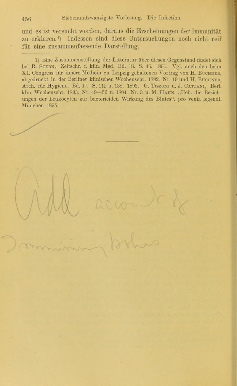 und es ist versuclit worden, daraus die Erscheinungen der Immunität zu erklären.!) Indessen sind diese Untersuchungen noch nicht reif für eine zusammenfassende Darstelhmg. 1) Eine Zusammenstellung der Litteratur über diesen Gegenstand findet sich bei E. Stern, Zeitschr. f. klin. Med. Bd. 18. S. 46. 1891. Vgl. auch den beim XI. Congress für innere Medicin zu Leipzig gehaltenen Vortrag von H. Buchner, abgedruckt in der Berliner klinischen Wochenschr. 1892. Nr. 19 und H. Büchner, Arch. für Hygiene. Bd. 17. S. 112 u. 138. 1893. G. Tizzoni u. J. Cattani, Berl. klin. Wochenschr. 1893. Nr. 49—52 u. 1894. Nr. 3 u. M. Hahn, „Ueb. die Bezieh- ungen der Leukocyten zur bactericiden Wirkung des Blutes, jjro venia legendi. München 1895.