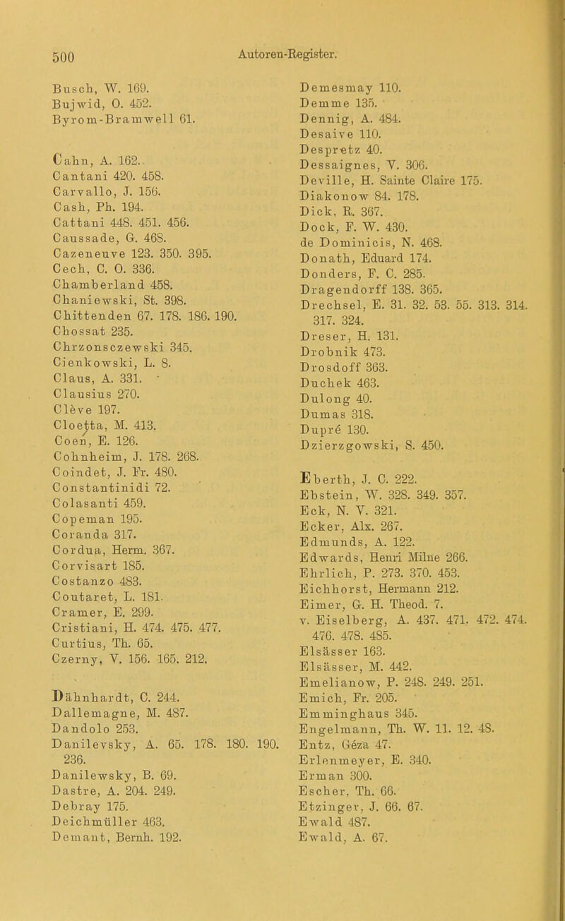 Busch, W. 169. Bujwid, 0. 452. Byrom-Bramwell 61. Cahn, A. 162. Cantani 420. 458. Carvallo, J. 156. Cash, Ph. 194. Cattani 448. 451. 456. Caussade, G. 468. Cazeneuve 123. 350. 395. Cech, C. 0. 336. Chamberland 458. Chaniewski, St. 398. Cbittenden 67. 178. 186. 190. Chossat 235. Chrzonsczewski 345. Cienkowski, L. 8. Claus, A. 331. • Clausius 270. Cleve 197. Cloetta, M. 413. Coen, E. 126. Colmheim, J. 178. 268. Coindet, J. Fr. 480. Constantinidi 72. Colasanti 459. Copeman 195. Coranda 317. Cordua, Herrn. 367. Corvisart 185. Costanzo 483. Coutaret, L. 181- Cramer, E. 299. Cristiani, H. 474. 475. 477. Curtius, Th. 65. Czerny, V. 156. 165. 212. Dähnhardt, C. 244. Dallemagne, M. 487. Dandolo 253. Danilevsky, A. 65. 178. 180. 236. Danilewsky, B. 69. Dastre, A. 204. 249. Debray 175. Deicbinüller 463. Demant, Beruh. 192. Demesmay 110. Demme 135. Dennig, A. 484. Desaive 110. Despretz 40. Dessaignes, V. 306. Deville, H. Sainte Ciaire 175. Diakonow 84. 178. Dick, R. 367. Dock, F. W. 430. de Dominicis, N. 468. Douath, Eduard 174. Douders, F. C. 285. Dragendorff 138. 365. Drechsel, E. 31. 32. 53. 55. 313. 314. 317. 324. Dreser, H. 131. Drobnik 473. Drosdoff 363. Duchek 463. Dulong 40. Dumas 318. Duprö 130. Dzierzgowski, S. 450. Eberth, J. C. 222. Ebstein, W. 328. 349. 357. Eck, N. V. 321. Ecker, Alx. 267. Edmunds, A. 122. Edwards, Henri Milne 266. Ehrlich, P. 273. 370. 453. Eichhorst, Hermann 212. Eimer, G. H. Theod. 7. V. Eiselberg, A. 437. 471. 472. 474. 470. 478. 485. Elsässer 163. Elsässer, M. 442. Emelianow, P. 248. 249. 251. Emich, Fr. 205. Emminghaus 345. Engelmann, Th. W. 11. 12. 48. Entz, Gfea 47. Erlenmeyer, E. 340. Erman 300. Escher. Th. 66. Etzingev, J. 66. 67. Ewald 487. Ewald, A. 67.