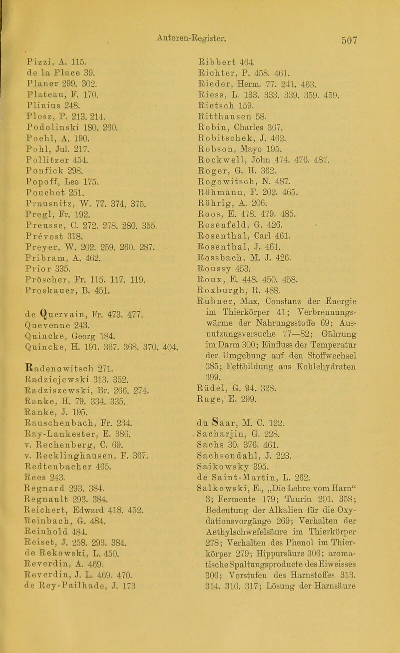 Pizzi, A. 115. de la Place 39. Planer 299. 302. Plateau, F. 170. Plinius 248. Plosz, P. 213. 214. Podolinski 180. 260. Poehl, A. 190. Pohl, Jul. 217. Pollitzer 454. Ponfick 298. Popoff, Leo 175. Pouchet 251. Prausnitz, W. 77. 374, 375. Pregl, Fr. 192. Preusse, C. 272. 278. 280. 355. Prevost 318. Preyer, W. 202. 259. 260. 287. Pribram, A. 462. Prior 335. Pröscher, Fr. 115. 117. 119. Proskauer, B. 451. de Quervain, Fr. 473. 477. Quevenne 243. Quincke, Georg 184. Quincke, H. 191. 367. 368. 370. 404. ßadenowitscli 271. Radziejewski 313. 352. Radzisze-wski, Br. 266. 274. Ranke, H. 79. 334. 335. Ranke, J. 195. Rauschenbach, Fr. 234. Ray-Lankester, E. 386. V. Rechenberg, C. 69. V. Recklinghausen, F. 367. Redtenbacher 465. Rees 243. Regnard 293. 384. Regnault 293. 384. Reichert, Edward 418. 452. Reinbach, G. 484. Reinhold 484. Reiset, J. 258. 293. 384. de Rekowski, L. 450. Reverdin, A. 469. Reverdin, J. L. 469. 470. de Rey-Pailhade, J. 173 Ribbert 464. Richter, P. 458. 46L Ried er, Herrn. 77. 241. 463. Riess, L. 133. 333. 339. 359. 459. Rietsch 159. Ritthausen 58. Robin, Charles 367. Robitschek, J. 462. Robson, Mayo 195. Rockwell, John 474. 476. 487. Roger, G. H. 362. Rogowitsch, N. 487. Röhmann, F. 202. 465. Röhrig, A. 206. Roos, E. 478. 479. 485. Rosenfeld, G. 426. Rosenthal, Carl 461. Rosenthal, J. 461. Rossbach, M. J. 426. Roussy 453. Roux, E. 448. 450. 458. Roxburgh, R. 488. Rubner, Max, Constanz der Energie im Thierkörper 41; Verbrennungs- wärnie der NahrungsstofFe 69; Aus- nutzungsversuche 77—82; Gährung im Darm 300; Einfluss der Temperatur der Umgebung auf den Stoffwechsel 385; Fettbilduug aus Kohlehydraten 399. Rüdel, G. 94. 328. Rüge, E. 299. du Saar, M. C. 122. Sacharjin, G. 228. Sachs 30. 376. 461. Sachsendahl, J. 223. Saikowsky 395. de Saint-Martin, L. 262. Salkowski, E., „Die Lehre vom Harn 3; Fermente 179; Taurin 201. 358; Bedeutung der Alkalien für die Oxy- dationsvorgänge 269; Verhalten der Aethylschwefelsäure im Thierkörper 278; Verhalten des Phenol im Thier- körper 279; Hippursäure 306; aroma- tische Spaltungsproducte desEiweisses 306; Vorstufen des Harnstoffes 313. 314. 316. 317; Lösung der Harnsäure