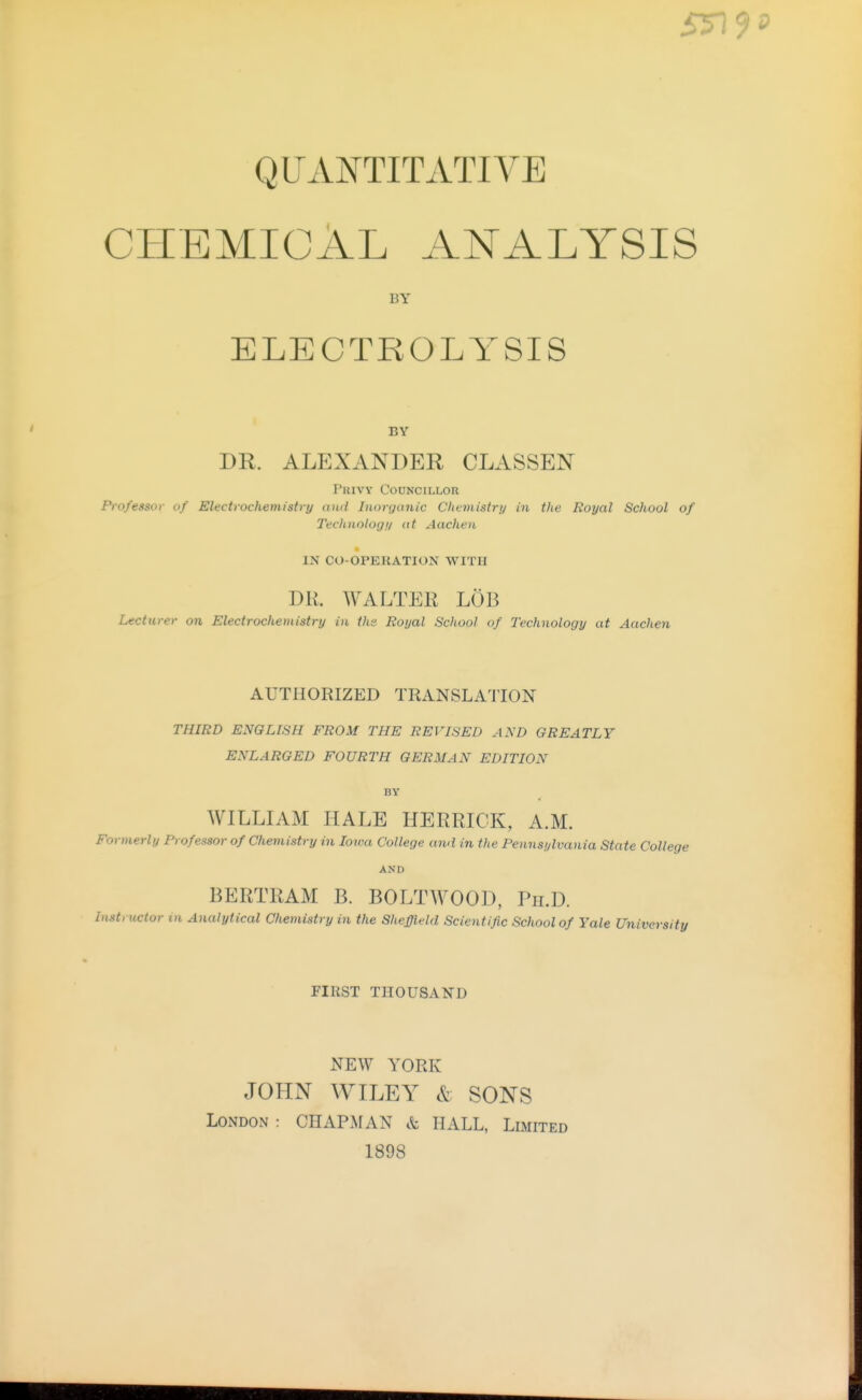 5n QUANTITATIVE CHEMICAL ANALYSIS BY ELECTROLYSIS BY DR. ALEXANDER CLASSEN Privy Councillor Professor of Electrochemistry and Inorganic Chcmistrn in tlie Royal School of Technolog!/ at Aachen IN CO-OPERATION WITH DH. WALTER LÖB Lecturer on Electrochemistry in ths Royal School of Technology at Aachen AUTHORIZED TRANSLATION THIRD ENGLISH FROM THE REVISED AND GREATLY ENLARGED FOURTH GERMAN EDITION BY WILLIAM HALE HERRICK, A.M. Formerly Professor of Chemistry in Iowa College and in the Pennsylvania State College AND BERTRAM B. BOLTWOOD, Ph.D. Instructor in Analytical Chemistry in the Sheffield Scientific School of Yale University FIRST THOUSA-N-D NEW YORK JOHN WILEY & SONS London : CHAPAfAN & HALL, Limited 1898