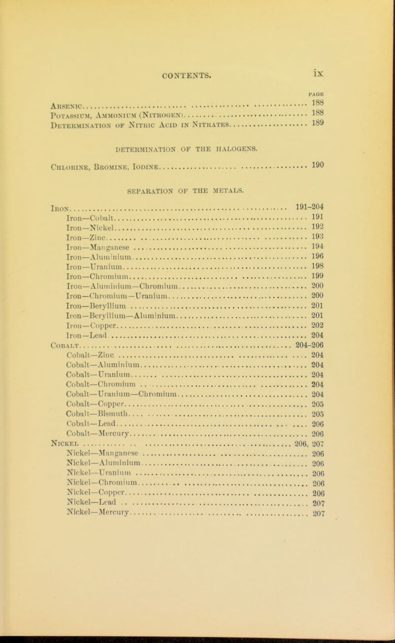 PAGE AUSENIC Potassium, Ammonium (Nitkoueni 188 Detekmination of Nituic Acid in Nithates 189 determination of the halogens. Chlorine, Bkomine, Iodine 190 separation of the metals. Iron 191-204 Irou—Cobalt 191 Irou—Nickel 193 Iron—Zinc 193 Iron—Maiigiuiese 194 Iron—Aluminium 196 Iron—Uranium 198 Irou—Cluoniiuiu 199 Iron—Aluiiiiuium—Chromium , 200 Iron—Chromium—Uranium 200 Irou—Beryllium 201 Iron—Beryllium—Aluminium 201 Iron—Copper 202 Iron-Lead 204 Cobalt 204-206 Col)alt—Zinc 204 Cobalt—Aluminium 204 Cobalt—Uranium 204 Cobalt—Chromium 204 Cobalt—Uranium—Chroniimu 204 Cobalt—Copper 205 Cobalt—Bismuth 205 Cobalt-Lead 206 Cobalt—Mercury 206 Nickel 206, 207 Nickel—Maniiancso 206 Nickel—Aluminium 306 Nickel—Uranium , 206 Nickel—Chromium oqq Nickel—Copper 206 Nickel—Lead 207 Nickel—^lercury 207