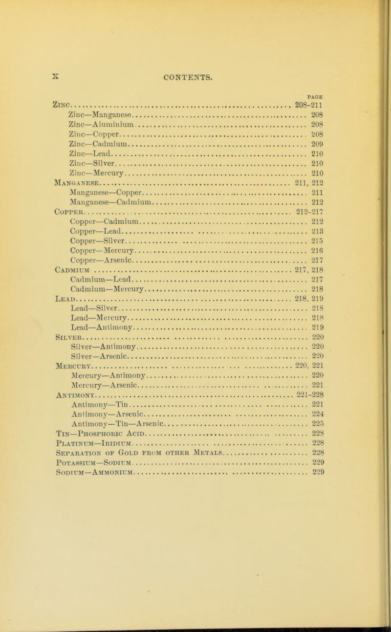 PAGE Zinc 208-211 Ziuc—Manganese 208 Zinc—Aluminium 208 Zinc—Copper 208 Ziuc—Cadmium 209 Zinc—Lead 210 Ziuc—Silver 210 Zinc—Mercury 210 Manganese 211, 212 Maugauese—Copper 211 Manganese—Cadmium 212 CoPPEu 212-217 Copper—Cadmium 212 Copper—Lead 213 Copper—Silver 215 Copper—Mercury 216 Copper—Arsenic 217 Cadmium 217, 218 Cadmium—Lead 217 Cadmium—Mercury 218 Lead 218, 219 Lead—Silver 218 Lead—Mercury 218 Lead—Antimony 219 Silver 220 Silver—Antimony 220 Silver—Arsenic 2:20 Mercury 220, 221 Mercury—Antimony 220 Mercury—Arsenic 221 Antimony 221-228 Antimony—Tin 221 Antimony—Arsenic 224 Antimony—Tin—Arsenic 225 Tin—Phosphoric Acid 228 Platinum—Iridium 228 Separation of Gold from other Metals 228 Potassium—Sodium 229 Sodium—Ammonium 229