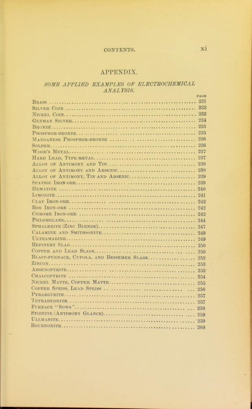 APPENDIX. SOME APPLIED EXAMPLES OF ELECTROCUEMIGAL ANALYSIS. PAGE Brass 231 SiLVEu Coin 333 Nickel Coin 233 Gkuman Sii-ver 234 Bronze 235 PnOSPHOU-BRONZE 235 Manganese Phosphor-bronze 236 Solder 236 Wood's :Mktal 237 Hard Lead, Type-metat 237 Alloy of Antimony and Tin 238 Alloy of Antimony and Arsenic 238 Alloy of Antimony, Tin and Arsenic 239 Spathic Iron ore 239 Hematite 240 LiMONITE 241 Clay Iron-ore 242 Bog Iron-ore 242 Chrome Iron-ore 242 Psilomelane 244 Sphalerite (Zinc Blende) 247 Calamine and Smithsonite 249 Ultramarine 249 Refinery Slag 250 Copper and Lead Slags 250 Blast-furnace, Cupola, and Bessemer Slags 252 ZiKCON 253 Arsenopyrite 253 Chalcopyrite 254 Nickel Matte, Copper Matte 255 Copper Speiss, Lead Speiss .. 256 Pyrargyrite 257 Tf:trahedrite 057 Furnace  Sows  258 Stiunite (Antimony Glance) 259 UlLMANITE 059 BoURNONITE OQQ