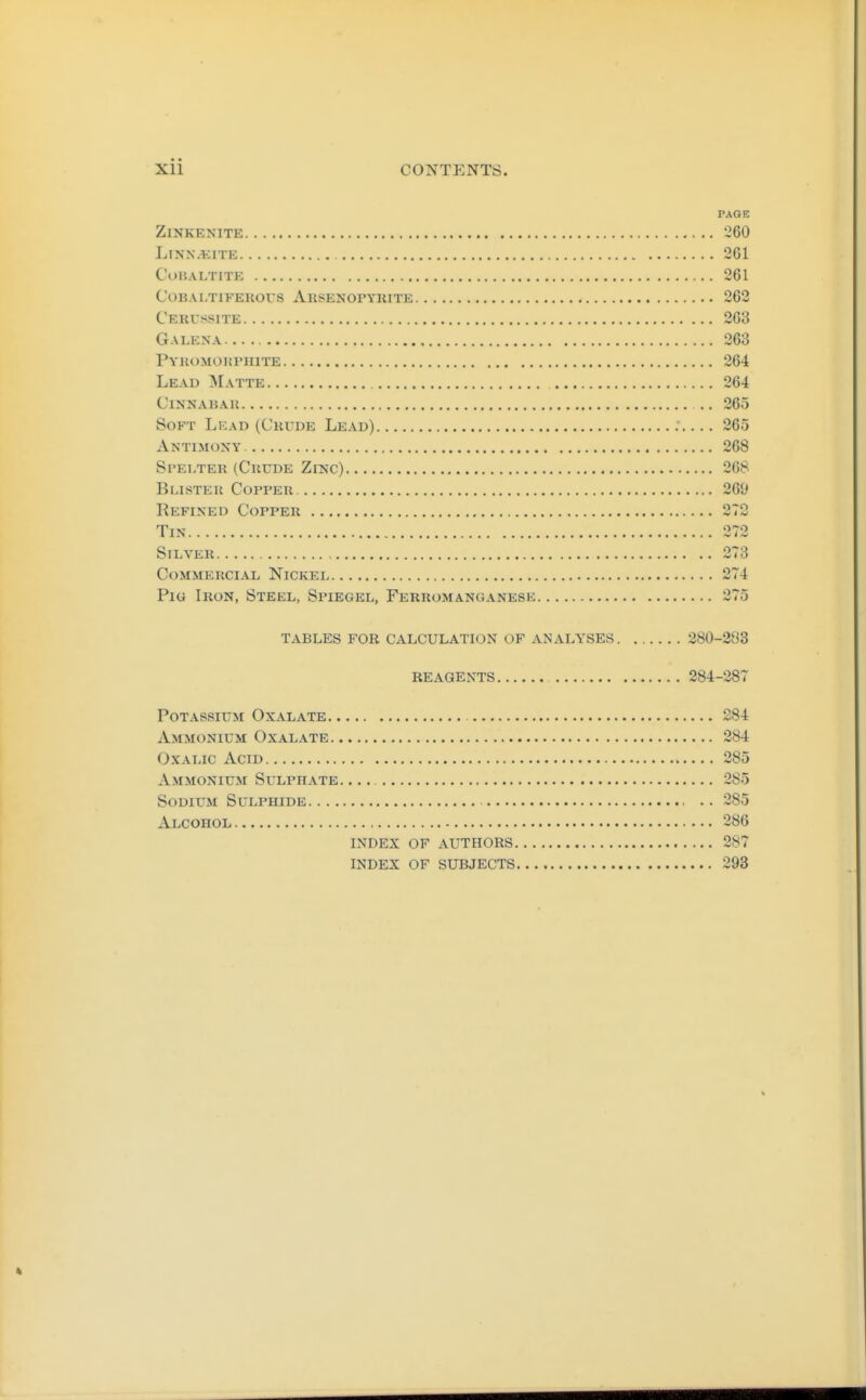 PAGE ZiNKENITE 260 LiNN.t:iTE 261 CuHALTITE 261 COBAl.TlFEKOUS AuSENOrYKITE 262 Cerussite 263 Galena 263 Pyhomdhphite 264 Lead 3Iatte 264 ClNNABAIl .. 265 Soft Lead (Crude Lead) 265 Antimoky 268 Stelteu (Crude Zinc) 268 Blister Copper 269 Refined Copper 272 Tin 272 Silver 273 Commercial Nickel 274 Pig Iron, Steel, Spiegel, Ferromanganese 275 TABLES FOR CALCULATION OF ANALYSES 380-283 reagents 284-287 Potassium Oxalate 284 Ammonium Oxalate 284 Oxalic Acid 285 Ammonium Sulphate. 285 Sodium Sulphide .. 285 Alcohol 286 INDEX OF AUTHORS 287 INDEX OF SUBJECTS 293