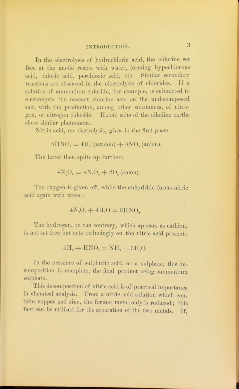 111 the electrolysis of hydrochloric acid, the chlorine set free at the anode reacts with water, forming hypochlorous acid, chloric acid, perchloric acid, etc. Similar secondary reactions are observed in the electrolysis of chlorides. If a solution of ammoninm chloride, for example, is submitted to electrolysis the nascent chlorine acts on the undecomposed salt, with the production, among- other substances, of nitro- gen, or nitrogen chloride. Haloid salts of the alkaline earths show similar phenomena. Nitric acid, on electrolysis, gives in the tirst j^lace 8HNO3 = 411, (cathion) + 8NO3 (anion). The latter then splits up further: 4X,0. = 4N,0, + 20, (anion). The oxygen is given off, while the anhydride forms nitric acid again with water: 4X,0, + 411,0 = 8IINO3. The hydrogen, on the contrary, which appears as cathion, is not set free but acts reducingly on the nitric acid present: 411, + imO, = NII3 + 3H,0. In the presence of sulphuric acid, or a sulphate, this de- composition is complete, the final product being ammonium sulphate. This decomposition of nitric acid is of practical imi)ortance in chemical analysis. From a nitric acid solution which con- tains copper and zinc, the former metal only is reduced; this fact can be utilized for the separation of the two metals. If,