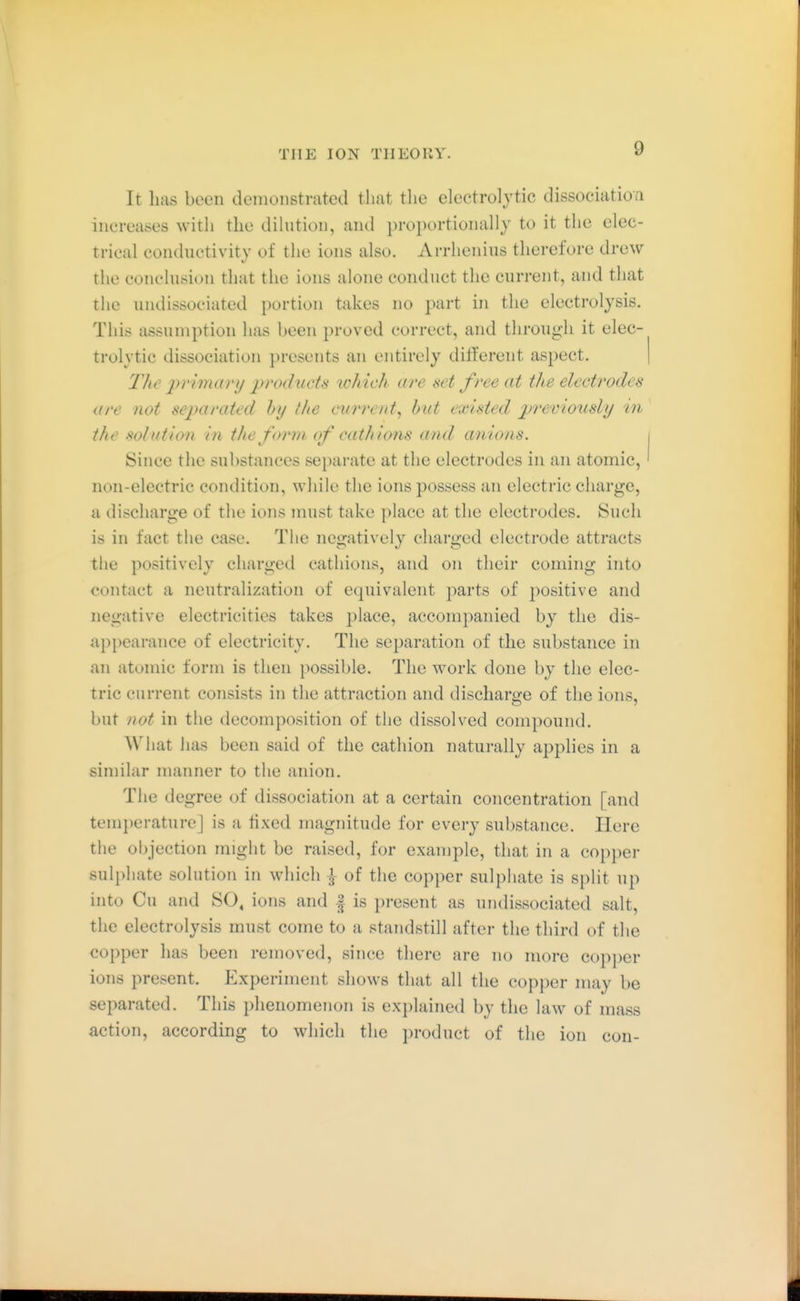 It has been demonstrated that tlie electrolytic dissociatioa increases with the dilution, and proportionally to it the elec- trical conductivity of the ions also. Arrlienius therefore drew the conclusion that the ions alone conduct the current, and that the undissociated portion takes no part in the electrolysis. This assumption has been proved correct, and through it elec- trolytic dissociation presents an entirely different aspect. The 2)rimary products which are set free at the electrodes are not separated by the cwre/it, hut existed previously in the solution in the form of catJtions and anions. Since the substances separate at the electrodes in an atomic, non-electric condition, while the ions possess an electric charge, a discharge of the ions must take place at the electrodes. Such is in fact the case. The negatively charged electrode attracts the positively charged cathions, and on their coming into contact a neutralization of equivalent i^arts of positive and negative electricities takes ])lace, accompanied by the dis- appearance of electricity. The separation of the substance in an atomic form is then possible. The work done by the elec- tric current consists in the attraction and discharge of the ions, but not in the decomposition of the dissolved compound. What has been said of the cathion naturally applies in a similar manner to the anion. The degree of dissociation at a certain concentration [and temi)eraturej is a fixed magnitude for every substance. Here the objection might be raised, for example, that in a copper sulphate solution in which ^ of the copper sulphate is split up into Cu and SO, ions and | is present as undissociated salt, the electrolysis must come to a standstill after the third of the copper has been removed, since there are no more copper ions present. Experiment shows that all the copper may be separated. This phenomenon is explained by the law of mass action, according to which the product of the ion con-