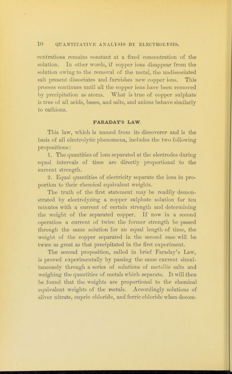 centratioiis remains constant at a fixed concentration of tlie solution. In otiier words, if copper ions disappear from the solution owing to the removal of the metal, the undissociated salt present dissociates and furnishes new copper ions. This process continues until all the copper ions have been removed l)y precipitation as atoms. What is true of copper sulphate is true of all acids, bases, and salts, and anions behave similarly to cathions. FARADAY'S LAW. This law, which is named from its discoverer and is the basis of all electrolytic j^henomena, includes the two following propositions: 1. The quantities of ions separated at the electrodes during equal intervals of time are directly proportional to the current strength. 2. Equal quantities of electricity separate the ions in pro- portion to their chemical equivalent weights. The truth of the first statement may be readily demon- strated by electrolyzing a copper sulphate solution for ten minutes with a current of certain strength and determining the weight of the separated copper. If now in a second operation a current of twice the former strength be passed through the same solution for an equal length of time, the weight of the copper separated in the second case will be twice as great as that precipitated in the first experiment. The second proposition, called in brief Faraday's Law, is proved experimentally by passing the same current simul- taneously through a series of solutions of metallic salts and weighing the quantities of metals which separate. It will then be found that the weights are proportional to the chemical equivalent weights of the metals. Accordingly solutions of silver nitrate, cupric chloride, and ferric chloride when decom-