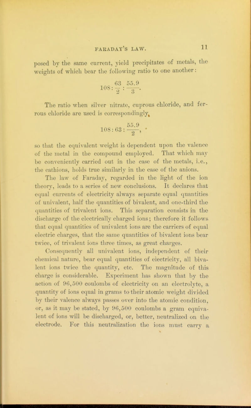 FARADAY'S LAW. posed by the same current, yield precipitates of metals, the weights of which bear the following ratio to one another: 03 55.9 108 : : The ratio when silver nitrate, cuprous chloride, and fer- rous chloride are used is correspondingly^ 55.9 108:03:-^, ' so that the equivalent weight is dependent upon the valence of the metal in the compound employed. That which may be conveniently carried out in the case of the metals, i.e., the cathions, holds true similarly in the case of the anions. The law of Faradav, re;arded in the lio-ht of the ion theory, leads to a series of new conclusions. It declares that e(|ual currents of electricity always separate equal quantities of univalent, half the quantities of bivalent, and one-third the quantities of trivalent ions. This separation consists in the discharge of the electrically charged ions; therefore it follows that equal quantities of univalent ions are the carriers of equal electric charges, that the same quantities of bivalent ions bear twice, of trivalent ions three times, as great charges. Consequently all univalent ions, independent of their chemical nature, bear equal quantities of electricity, all biva- lent ions twice the quantity, etc. The magnitude of this charge is considerable. Experiment has shown that by the action of 96,500 coulombs of electricity on an electrolyte, a quantity of ions equal in grams to their atomic weight divided by their valence always passes over into the atomic condition, or, as it may be stated, by 90,500 coulombs a gram equiva- lent of ions will be discharged, or, better, neutralized on the electrode. For this neutralization the ions must carry a