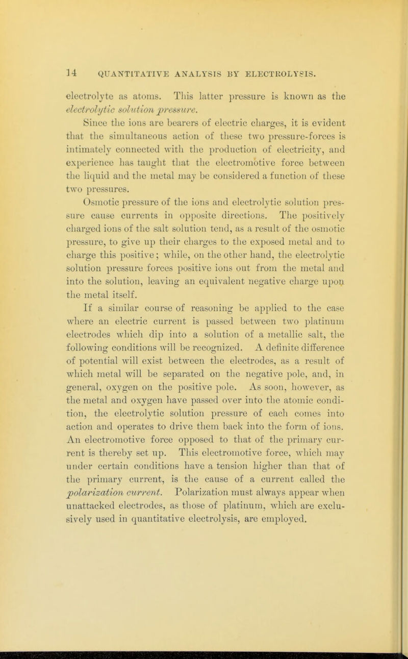 electrolyte as atoms. Tliis latter pressure is known as the electrolytic solution pressure. Since the ions are bearers of electric charges, it is evident that the simultaneous action of these two pressure-forces is intimately connected with the production of electricity, and experience has taught that the electromotive force between the licpiid and the metal may be considered a function of these two pressures. Osmotic pressure of the ions and electrolytic solution pres- sure cause currents in opposite directions. The positively charged ions of the salt solution tend, as a result of the osmotic pressure, to give up their charges to the exposed metal and to charge this positive; while, on the other hand, the electrolytic solution pressure forces positive ions out from the metal and into the solution, leaving an equivalent negative charge upoij the metal itself. If a sinjilar course of reasoning be applied to the case where an electric current is passed between two platinum electrodes which dip into a solution of a metallic salt, the following conditions will be recognized. A definite difference of potential will exist between the electrodes, as a result of which metal will be separated on the negative pole, and, in general, oxygen on the positive pole. As soon, however, as the metal and oxygen have passed over into the atomic condi- tion, the electrolytic solution pressure of each comes into action and operates to drive them back into the form of ions. An electromotive force opposed to that of the primary cur- rent is thereby set up. This electromotive force, wliich may under certain conditions have a tension higher than that of the primary current, is the cause of a current called the polarization current. Polarization must always appear when unattacked electrodes, as those of platinum, which are exclu- sively used in quantitative electrolysis, are employed.
