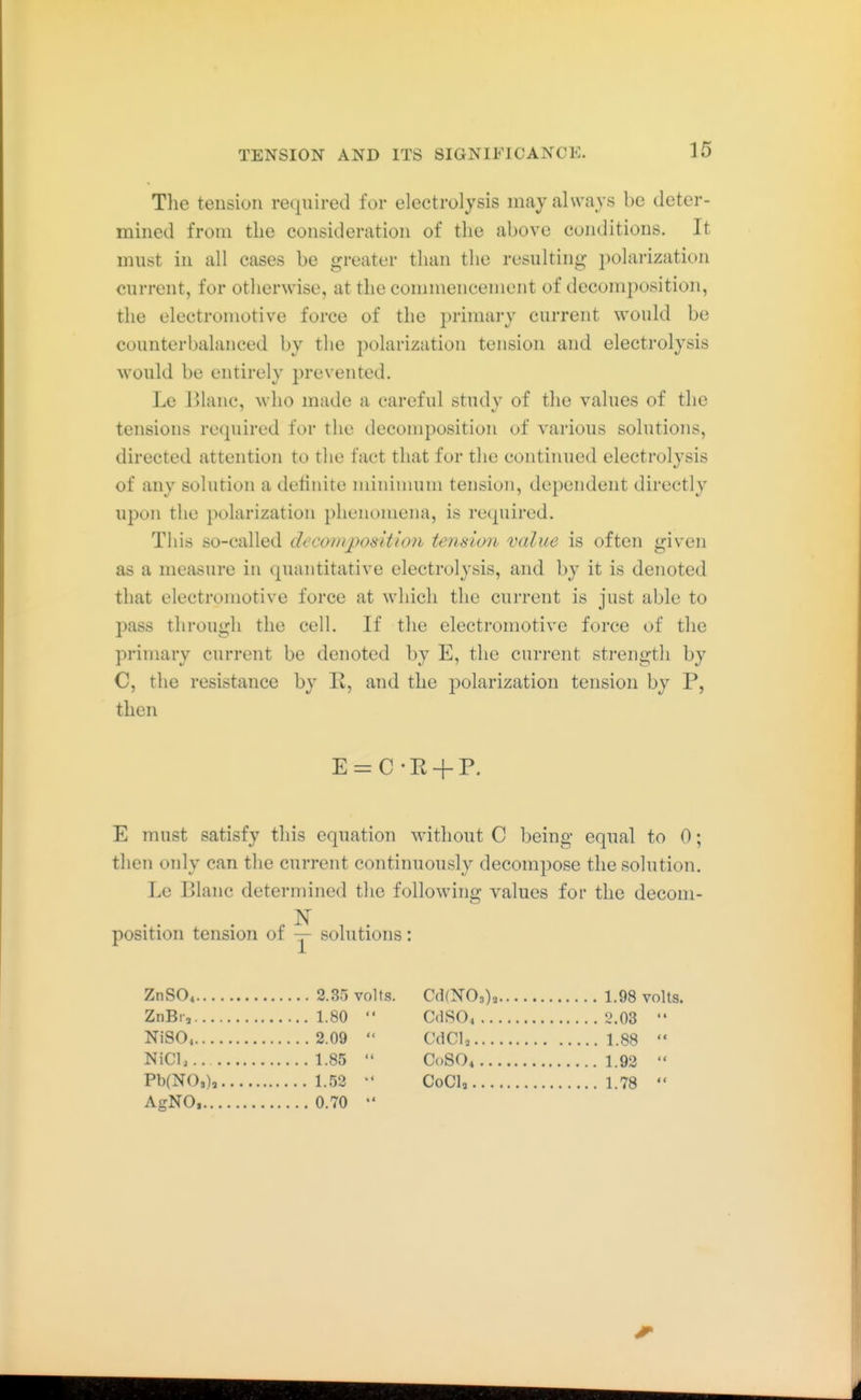 The tension required for electrolysis may always be deter- mined from the consideration of the above conditions. It must in all cases be greater than the resulting ])olarization current, for otherwise, at the commencement of decom^iosition, the electromotive force of the ])riniai'y current would be counterbalanced by the polarization tension and electrolysis would be entirely prevented. Le Blanc, who made a careful studv of the values of the tensions required for the deconq^osition of various solutions, directed attention to the fact that for the continued electrolysis of any solution a detinite mininuim tension, dependent directly upon the polarization phenomena, is required. This so-called decomposition tension value is often given as a measure in (puintitative electrolysis, and by it is denoted that electromotive force at which the current is just able to pass through the cell. If the electromotive force of the primary current be denoted by E, the current strength by C, the resistance by R, and the joolarization tension by P, then E = C-R + P. E must satisfy this equation without C being equal to 0; then only can the current continuously decompose the solution. Le Elanc determined the following values for the decom- N position tension of — solutions: ZnSO* 2.35 volts. CdfNO,), 1.98 volts. ZnBr, 1.80  CdSO, l\03  NiS04 2.09  CdCU 1.88  NiCl, 1.85  C0SO4 1.92  Pb(NO,), 1.52  CoCl, 1.78  AgNO, 0.70