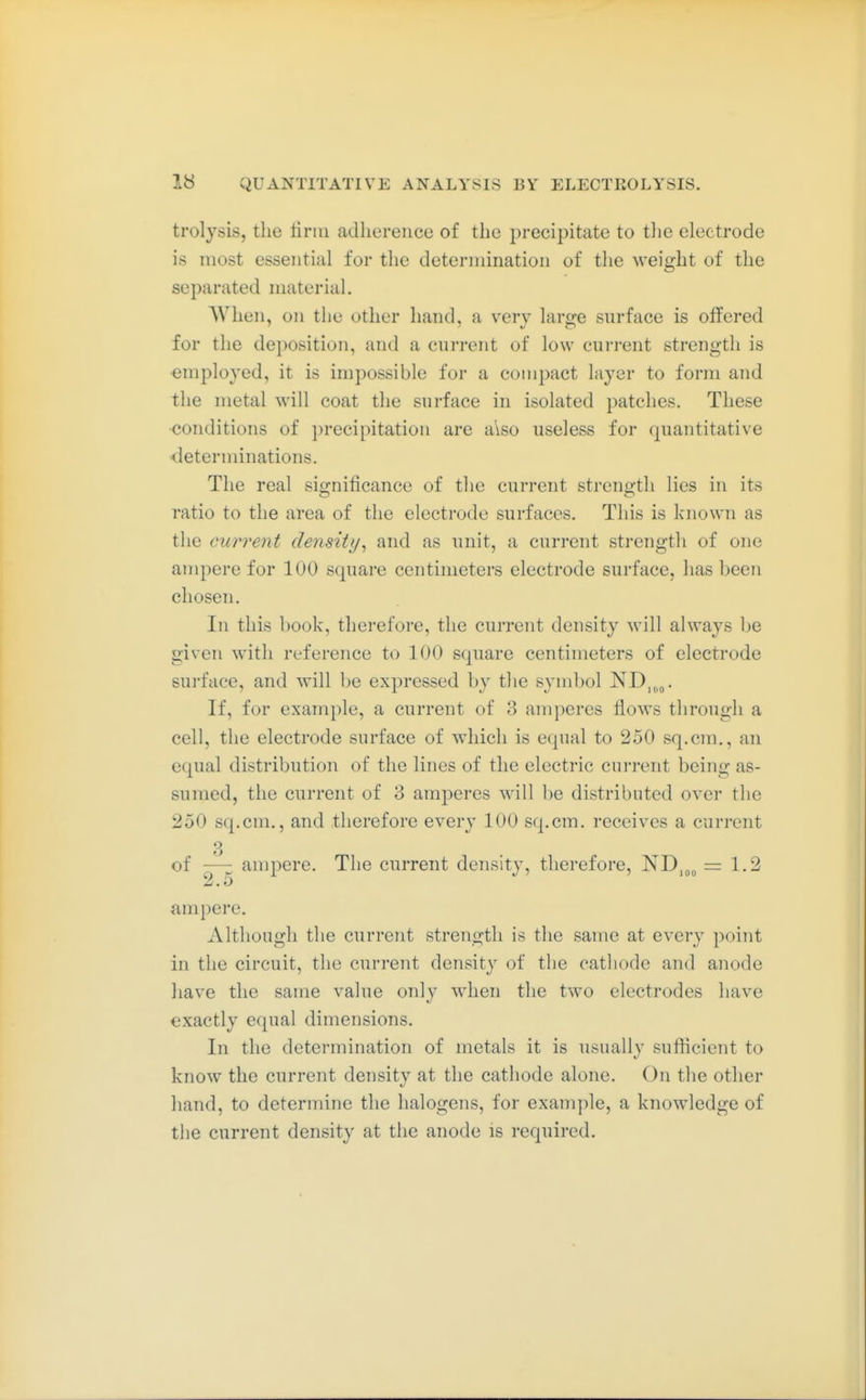 trolysis, the linn adherence of the precipitate to tlie electrode is most essential for the determination of the weight of the separated material. When, on tiie other hand, a very large surface is offered for the deposition, and a current of low current strength is employed, it is impossible for a compact layer to form and the metal will coat the surface in isolated patches. These conditions of precipitation are also useless for quantitative determinations. The real significance of the current strength lies in its ratio to the area of the electrode surfaces. This is known as the current density^ and as unit, a current strength of one ampere for 100 square centimeters electrode surface, has been chosen. In this book, therefore, the current density will always be given with reference to 100 square centimeters of electrode surface, and will be expressed by the symbol ND,„^. If, for example, a current of 3 amperes flows through a cell, the electrode surface of which is equal to 250 sq.cm,, an equal distribution of the lines of the electric current being as- sumed, the current of 3 amperes will be distributed over the 250 sq.cm., and therefore every 100 sq.cm. receives a current 3 of —: ampere. The current density, therefore, ND,„„ = 1.2 2.0 ampere. Although the current strength is the same at every point in the circuit, the current density of the cathode and anode have the same value only when the two electrodes have exactly equal dimensions. In the determination of metals it is usually sufficient to know the current density at the cathode alone. On the other hand, to determine the halogens, for example, a knowledge of the current density at the anode is required.
