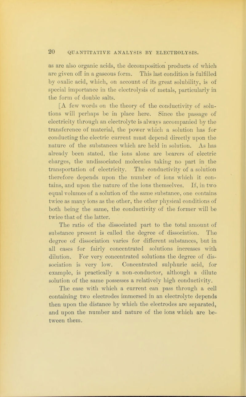 as are also organic acids, the decomposition products of which are given oif in a gaseous form. This last condition is fulfilled by oxalic acid, which, on account of its great solubility, is of special importance in the electrolysis of metals, particularly in the form of double salts. [A few words on the theory of the conductivity of solu- tions will perhaps be in place here. Since the passage of electricity through an electrolyte is always accomj)anied by the transference of material, the power which a solution has for conducting the electric current nmst depend directly upon the nature of the substances which are held in solution. As has already been stated, the ions alone are bearei's of electric charges, the undissociated molecules taking no part in the transportation of electricity. The conductivity of a solution therefore depends upon the number of ions which it con- tains, and upon the nature of the ions themselves. If, in two equal volumes of a solution of the same substance, one contains twice as many ions as the other, the other physical conditions of both being the same, the conductivity of the former will be twice that of the latter. The ratio of the dissociated part to the total amount of substance present is called the degree of dissociation. The degree of dissociation varies for diffei'ent substances, but in all cases for fairly concentrated solutions increases with dilution. For very concentrated solutions the degree of dis- sociation is very low. Concentrated sulphuric acid, for example, is practically a non-conductor, although a dilute solution of the same possesses a relatively high conductivity. The ease with wdiich a current can pass through a cell containing two electrodes immersed in an electrolyte depends then upon the distance by which the electrodes are separated, and upon the number and nature of the ions which are be- tween them.