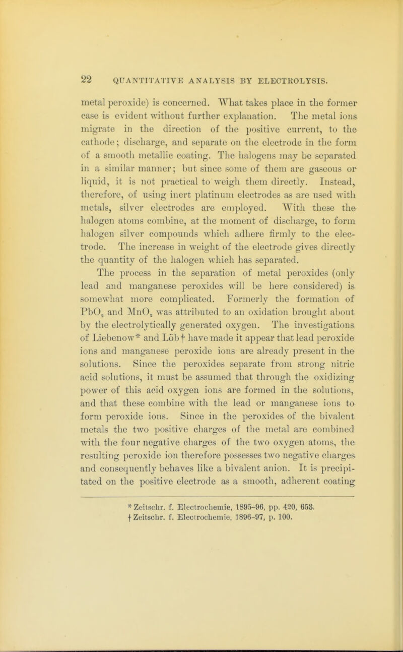 metal peroxide) is concerned. What takes j^lace in the former case is evident without further explanation. The metal ions migrate in the direction of the positive current, to the cathode; discharge, and separate on tlie electrode in the form of a smootli metallic coating. The halogens may be separated in a similar manner; but since some of them are gaseous or liquid, it is not practical to weigh them directly. Instead, therefore, of using inert j)latinum electrodes as are used with metals, silver electrodes are employed. With these the- halogen atoms combine, at the moment of discharge, to form halogen silver compounds which adhere firmly to the elec- trode. The increase in weight of the electrode gives directly the quantity of the halogen which has separated. The process in the separation of metal jjeroxides (only lead and manganese peroxides will be here considered) is somewhat more complicated. Formerly the formation of PbOj and MnO, was attributed to an oxidation brought about by the electrolytically generated oxygen. The investigations of Liebenow* and Löbf have made it appear tliat lead peroxide ions and manganese peroxide ions are already present in the solutions. Since the peroxides separate from strong nitric acid solutions, it must be assumed that through the oxidizing power of this acid oxygen ions are formed in the solutions, and that these combine with the lead or mano-anese ions to form peroxide ions. Since in the peroxides of the bivalent metals the two positive charges of the metal are combined with the four negative charges of the two oxygen atoms, the resulting peroxide ion therefore possesses two negative charges and consequently behaves like a bivalent anion. It is precipi- tated on the positive electrode as a smooth, adherent coating * Zeitschr. f. Electrocliemie, 1895-96, pp. 420, 653. f Zeitsclir. f. Elecirocbemie, 1896-97, p. 100.