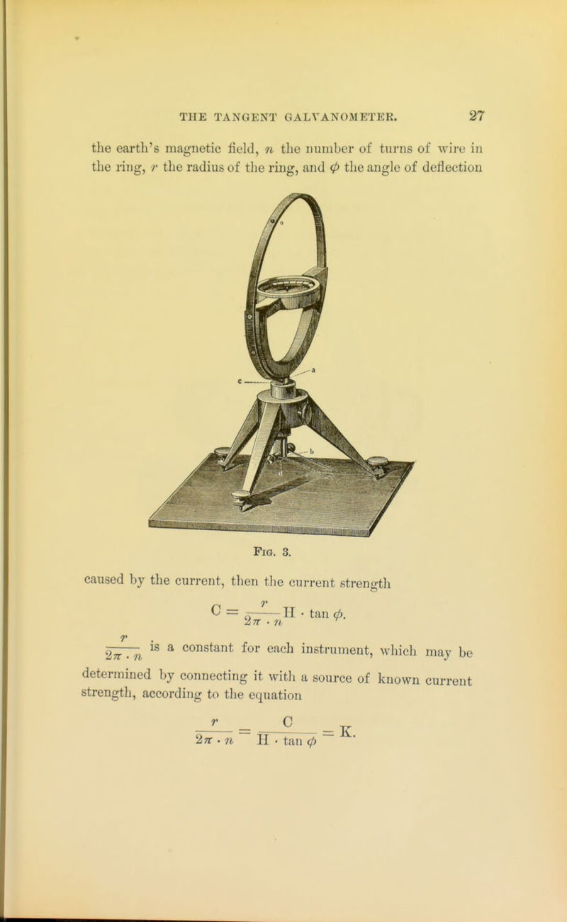 the earth's magnetic field, n the inimber of turns of wire in the ring, the radius of tlie ring, and 0 the angle of deflection Fig. 3. caused by the current, then the current strenirth r c = H • tan 0. 2^ . ^ ^ constant for each instrument, which may be determined by connecting it with a source of known current strength, according to the equation r C 27r '71 II . tan 0