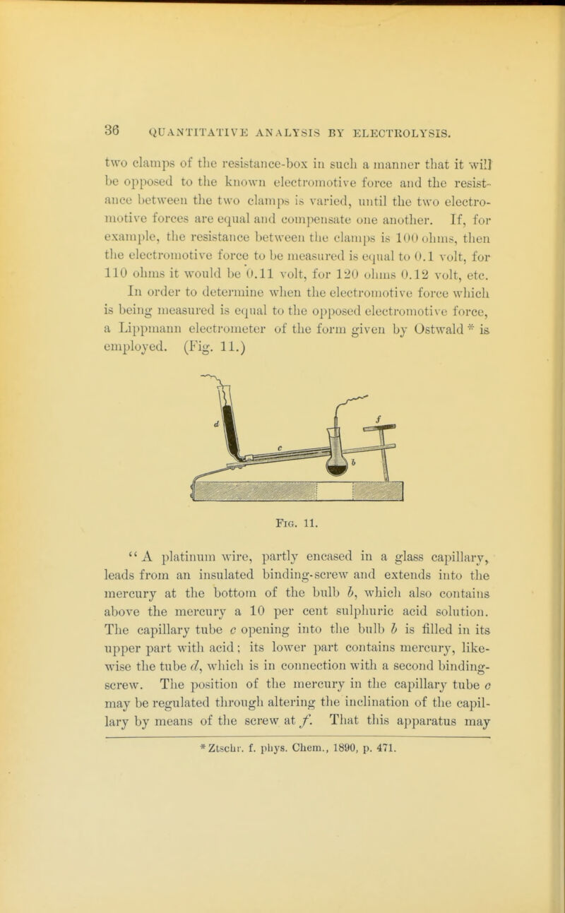 two clamps of the resistance-box in such a manner that it will be opposed to the known electromotive force and the resist- ance between tlie two clamps is varied, until the two electro- motive forces are equal and compensate one another. If, for example, the resistance between the clamps is 100 ohms, then the electromotive force to be measured is equal to 0.1 volt, for 110 ohms it would be 0.11 volt, for V20 ohms 0.12 volt, etc. In order to detei'mine when the electromotive force which is being measured is equal to the opposed electromotive force, a Lippmann electi'ometer of the form given bj Ostwald - is employed. (Fig. 11.) Fig. 11. A platinum wire, partly encased in a glass capillary, leads from an insulated binding-screw and extends into the mercury at the bottom of the bulb b, which also contains above the mercury a 10 per cent sulphuric acid solution. The capillary tube c opening into the bulb h is filled in its upper part with acid; its lower part contains mercury, like- wise the tube cL which is in connection with a second bindino-- screw. The position of the mercury in the capillary tube g may be regulated through altering the inclination of the capil- lary by means of the screw at f. That this ajijiaratus may *Ztsclir. f. pbys. Chem., 1890, p. 471.