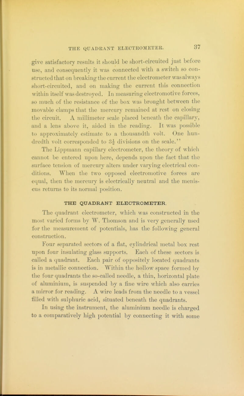 THE QUADRANT ELECTROMETER. give satisfactory results it should be short-circuited just before use, aud consequeutly it was connected with a switch so con- structed that on breaking the current the electrometer was always short-circuited, and on making the current this connection within itself was destroyed. In measuring electromotive forces, so much of the resistance of the box was brought between the movable clamps that the mercury remained at rest on closing the circuit. A millimeter scale placed beneath the capillary, and a lens above it, aided in the reading. It was possible to approximately estimate to a thousandth volt. One hun- dredth volt corresponded to 3^ divisions on the scale. The Lippmann capillary electrometer, the theory of which cannot be entered upon here, depends upon the fact that the surface tension of mercury alters under varying electrical con- ditions. AVlien the two opposed electromotive forces are equal, then the mercury is electrically neutral and the menis- cus returns to its normal position. THE QUADRANT ELECTROMETER. Tlie quadrant electrometer, which was constructed in the most varied forms by W. Thomson and is very generally used for the measurement of potentials, has the following general construction. Four separated sectors of a flat, cylindrical metal box rest upon four insulating glass supports. Each of these sectors is called a quadrant. Each pair of oppositely located quadrants is in metallic connection. Within the hollow sjiace formed by the four quadrants the so-called needle, a thin, horizontal plate of aluminium, is suspended by a tine wire which also carries a mirror for reading. A wire leads from the needle to a vessel tilled with sulphuric acid, situated beneath the quadrants. In using the instrument, the aluminium needle is charged to a comparatively liigh potential by connecting it with some