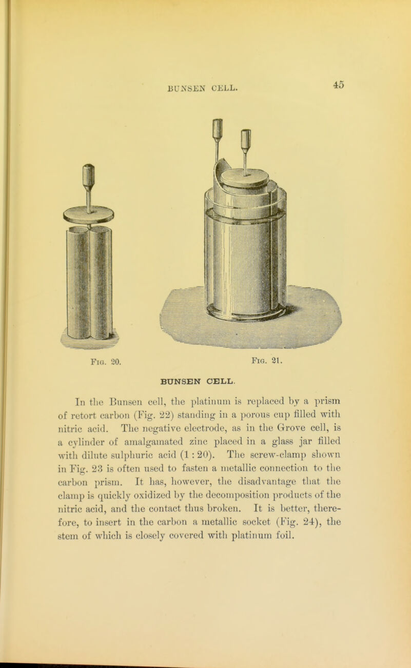 J3UNSEN CELL. Fig. 20. Fig. 21. BUNSEN CELL. In tlie Bansen coli, the platinum is replaced by a prism of retort carbon (Fig. 22) standing in a porous cup rilled with nitric acid. The negative electrode, as in the Grove cell, is a cylinder of amalgamated zinc placed in a glass jar filled with dilute sulphuric acid (1 : 20). The screw-clamp shown in YiiT. 23 is often used to fasten a metallic connection to the carbon prism. It has, however, the disadvantage that the clamp is quickly oxidized by tlie decomposition products of the nitric acid, and the contact thus broken. It is better, there- fore, to insert in the carbon a metallic socket (Fig. 24-), the stem of which is closely covered with platinum foil.