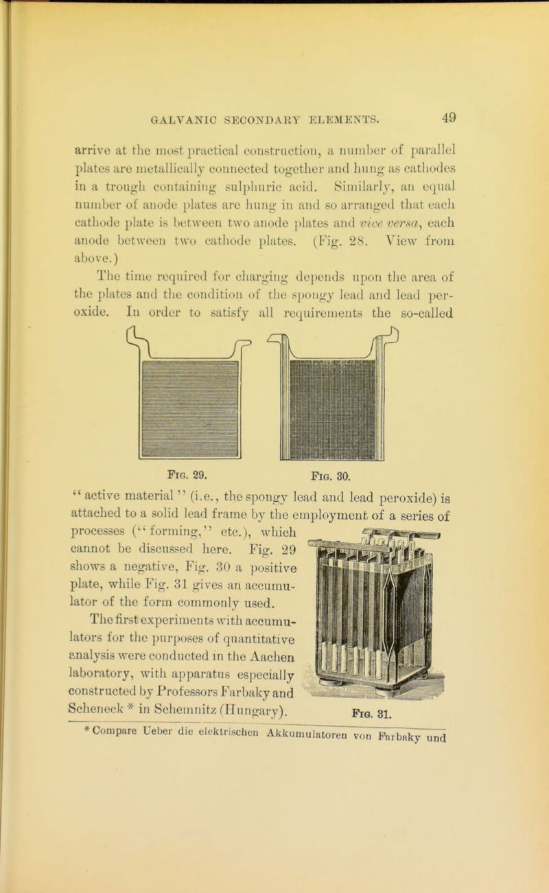 arrive at the most ])ractical constriictioii, a miiiil)ei' of parallel plates are nietallicallj coiiiieeted together and liuiig as cathodes in a trough containing sulphuric acid. Similarly, an e(j[ual number of anode plates are hung in and so arranged that each cathode plate is between two anode })lates and vice versa^ each anode between two cathode plates. (Fig. 28. View from above.) The time required tor charging dej)ends upon the area of tlie plates and the condition of the spongy lead and lead per- oxide. In order to satisfy all re(piirements the so-called Fig. 29. Fig. 30. active material  (i.e., the spongy lead and lead peroxide) is attached to a solid lead frame by the employment of a series of processes (forming, etc.), which cannot be discussed here. Fig. 29 show^s a negative. Fig. 30 a ])ositive plate, while Fig. 31 gives an accumu- lator of the form commonly used. The first experiments with accumu- lators for the purposes of quantitative analysis were conducted m tiie Aachen laboratory, with apparatus especially constructed by Professors Farbaky and Scheneck * in Schemnitz (Hungary). Fjq. si. * Compare Ueber die elektrisclK^iTAkkumulntoren von Farbak^^