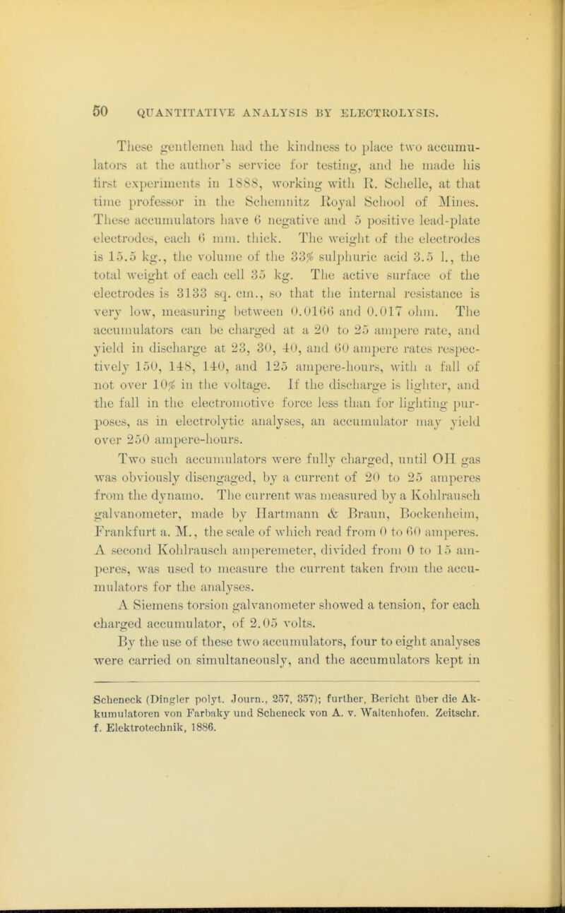 These gentlemen had the kindness to place two accnniii- lators at the author's service for testing, and he made his iirst experiments in 1S8S, working with R. Schelle, at that time professor in the Schemnitz Kojal School of Mines. These accumulators have 6 negative and 5 positive lead-plate electrodes, each 0 mm. thick. The weight of the electrodes is 15.5 kg., the volume of the 33^ 8ul])liuric acid 3.5 1., the total weit»:ht of each cell 35 ko;. The active surface of the electrodes is 3133 sq. cm., so that the internal resistance is very low, measuring between 0.01(5(3 and O.OlT ohm. The accumulators can be charged at a 20 to 25 amjjere rate, and yield in discharge at 23, 30, 40, and GO ampere rates respec- tively 150, 1-18, 140, and 125 ampere-hours, witli a fall of not over 10^ in the voltage. If the discharge is lighter, and the fall in the electromotive force less than for lighting pur- poses, as in electrolytic analyses, an accumulator may yield over 250 ampere-hours. Two such accumulators were fully charged, until OH gas was obviously disengaged, by a current of 20 to 25 amperes from the dynamo. The current was measured by a Kohlrauscli galvanometer, made by Hartmann & Braun, Bockenheim, Frankfurt a. M., the scale of which read from 0 to C^0 amperes. A second Kohlrauscli amperemeter, divided from 0 to 15 am- peres, was used to measure the current taken from the accu- mulators for the analyses. A Siemens torsion galvanometer showed a tension, for each charged accumulator, of 2.05 volts. By the use of these two accunuilators, four to eight analyses were carried on simultaneously, and the accumulators kept in Scheneck (Dingier polyt. Journ., 257, 357); further, Bericlit über die Ak- kumulatoren von Farbaky uud Scheneck von A. v. Waltenhofen. Zeitschr. f. Elektrotechnik, 1886.