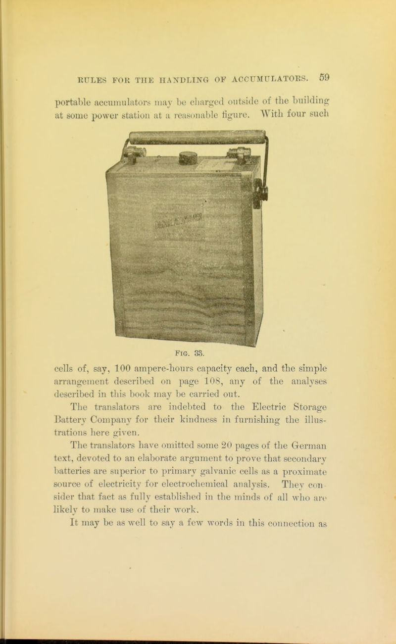 portable accuiimlators may be eliar^ed outside of the building at some power station at a i-easonable ligure. AVitli four such Fig. 3S. cells of, say, 100 ampere-hours capacity each, and the simple arrangement described on page 108, any of the analyses described in this book may be carried out. The translators are indel)ted to the Electric Storaire Battery Company for their kindness in furnishing the illus- trations here given. The translators have omitted some 20 pages of the German text, devoted to an elaborate argument to prove that secondary batteries are superior to primary galvanic cells as a proximate source of electricity for electrochemical analysis. They con sider that fact as fully established in the minds of all who are likely to make use of their work. It may be as well to say a few words in this connection as