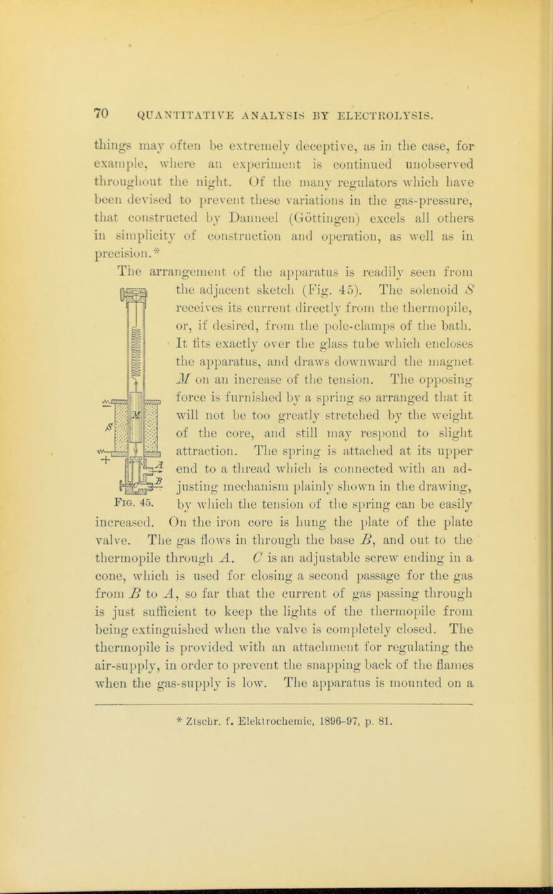 tilings may often be extremely deceptive, as in the case, for example, where an experiment is continued unobserved throughout the night. Of the many regulators which have been devised to prevent these variations in the gas-pressure, that constructed by Danneel (Göttingen) excels all others in simplicity of construction and operation, as well as in precision.* The arrangement of the apparatus is readily seen from the adjacent sketch (Fig. 45). The solenoid S receives its curi-ent directly from the thermopile, or, if desired, from the pole-clamps of the bath. It iits exactly over the glass tube which encloses the apparatus, and draws downward the magnet J/on an increase of the tension. The oj^posing force is furnislied by a spring so arranged that it will not be too greatly stretched by the weight of the core, and still may respond to slight attraction. The spring is attached at its upper end to a thread which is coimected with an ad- justing mechanism plainly shown in the drawing. Fig. 45. by which the tension of the spring can be easily increased. On the iron core is hung the i)late of the plate valve. The gas flows in through the base B, and out to the thermopile through A. C is an adjustable screw ending in a cone, which is used for closing a second passage for the gas from B to ^4, so far that the current of gas passing through is just sufticient to keep the lights of the thermopile from being extinguished wdicn the valve is completely closed. The thermopile is provided with an attachment for regulating the air-supply, in order to prevent the snapping back of the flames when the gas-supply is low. The apparatus is mounted on a * Ztscbr. f. Elektrochemie, 1896-97, p. 8L