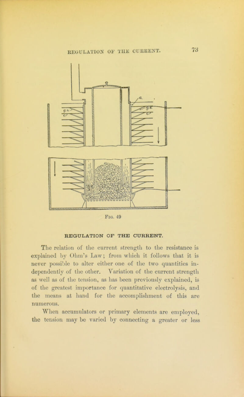 Fig. 49 REGULATION OF THE CURRENT. The relation of tlie ciirrciit strength to the resistance is explained by Ohm's Law; from which it follows that it is never possible to alter either one of the two quantities in- dependently of the other. Variation of the current strength as well as of the tejision, as has been previously explained, is of the greatest importance for quantitative electrolysis, and the means at hand for the accomplishment of this are numerous. When accumulators or primary elements are employed, the tension may be varied by connecting a greater or less