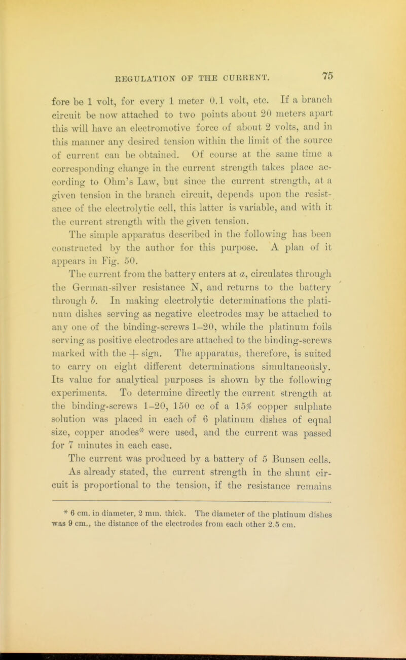 fore be 1 volt, for every 1 meter 0.1 volt, etc. If a branch circuit be now attached to two jDoints about 20 ineters apart this will have an electromotive force of about 2 volts, and in this manner any desired tension within the limit of the source of current can be obtained. Of course at the same time a corresponding change in the current strength takes place ac- cording to Ohm's Law, but since the current strength, at a given tension in the branch circuit, depends upon the resist- ance of the electrolytic cell, this latter is variable, and with it the current strength with the given tension. The simple apparatus described in the following has l)een constructed by the author for this purpose. A plan of it appears in Fig. 50. The current from the battei-y enters at circulates through the German-silver resistance JST, and returns to the l)attery through h. In making electrolytic determinations the plati- num dishes serving as negative electrodes may be attached to any one of the binding-screws 1-20, while the platinum foils serving as positive electrodes are attached to the binding-screws marked with the -j- sign. The apparatus, therefore, is suited to carry on eight different determinations simultaneously. Its value for analytical purposes is shown by the following experiments. To determine directly the current strength at tlie binding-screws 1-20, 150 cc of a 15^ copper sulphate solution was placed in each of 6 platinum dishes of equal size, copper anodes* were used, and the current was passed for 7 minutes in each case. The current was produced by a battery of 5 Bunsen cells. As already stated, the current strength in the shunt cir- cuit is proportional to the tension, if the resistance remains * 6 cm. in diameter, 2 mm. thick. The diameter of tlie platinum dishes was 9 cm., the distance of the electrodes from each other 2.5 cm.