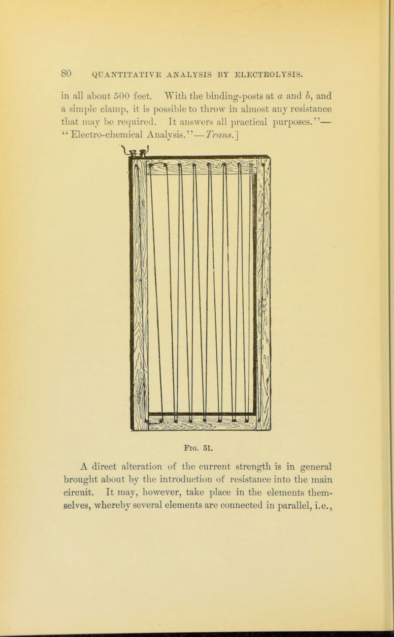 in all about 500 feet. With the binding-posts at a and 5, and a simple clamp, it is possible to throw in almost any resistance that may be required. It answers all ])ractical purposes.—  Electro-chemical Analysis.—Trans.] Fig. 51. A direct alteration of the current streno;tli is in general brought about by tlie introduction of resistance into the main circuit. It may, however, take place in the elements them- selves, whereby several elements are connected in parallel, i.e.,