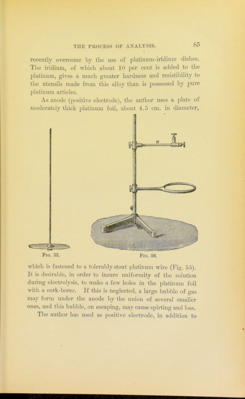 recently overcome by the use of platiiinni-iridiuin dishes. Tlie iridium, of ^vhich about 10 i)er cent is added to the platinum, gives a much greater hardness and resistibihty to tlie utensils made from this alloy than is possessed by pure platinum articles. As anode (positive electrode), the author uses a plate of moderately thick platinum foil, about 4.5 cm. in diameter, Fig. 55, Fig. 56. which is fastened to a tolerably stout platinum wire (Fig. 55), It is desirable, in order to insure uniformity of the solution during electrolysis, to make a few holes in the platinum foil Avith a cork-borer. If this is neglected, a large bubble of gas may form under the anode by the union of several smaller ones, and this bubble, on escaping, may cause spirting and loss. The author has used as positive electrode, in addition to