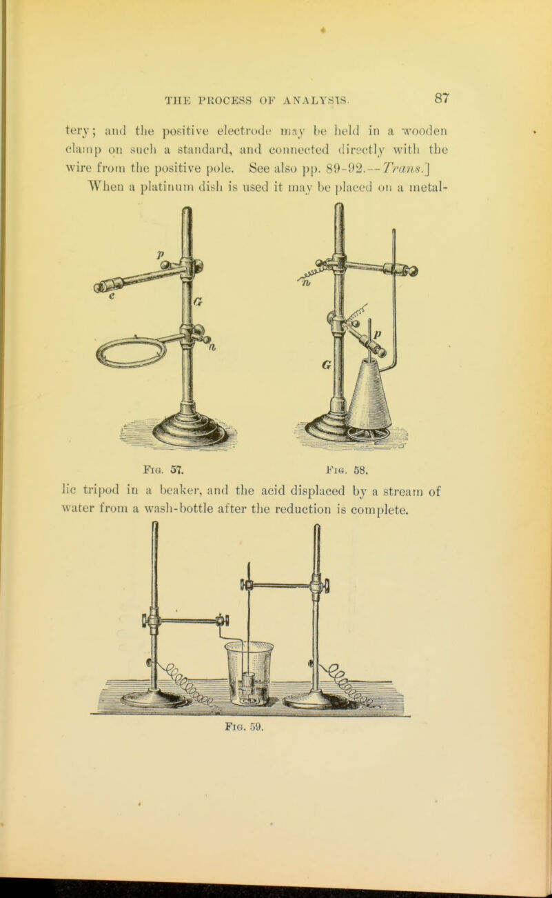 « THE PUOCESS OF ANALYSTS- 87 tery; and the positive electrode iruiy lie Iield in a wooden clamp on such a standard, and connected directly with the wire from the positive pole. See also pp. 89-92.— Trans.'] When a platinum dish is used it may he ])laced on a nietal- Fio. 57. Fi«. 58. lie tripod in a heaker, and the acid displaced by a stream of water from a wash-bottle after the reduction is complete. Fig. 59.