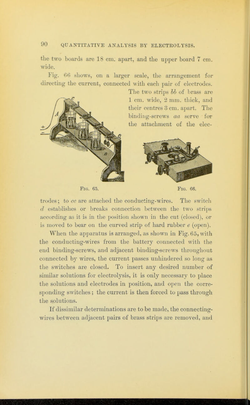 the two boards are 18 cm. apart, and the upper board 7 cm. wide. Fig. (U) shows, on a larger scale, the arrangement for directing the current, connected with each pair of electrodes. The two strips hi of brass are Fig. 65. Pig. 66. trodes; to co are attached the conducting-wires. The switcli d establishes or breaks connection between the two strips according as it is in the position shown in the cut (closed), or is moved to bear on the curved strip of hard rubber e (open). When the apparatus is arranged, as shown in Fig, 65, with the conducting-wires from the battery connected with the end binding-screws, and adjacent binding-screws throughout connected by wires, the current passes unhindered so long as the switches are closed. To insert any desired number of similar solutions for electrolysis, it is only necessary to place the solutions and electrodes in position, and open the corre- sponding switches; the current is then forced to pass through the solutions. If dissimilar determinations are to be made, the connecting- wires between adjacent pairs of brass strips are removed, and