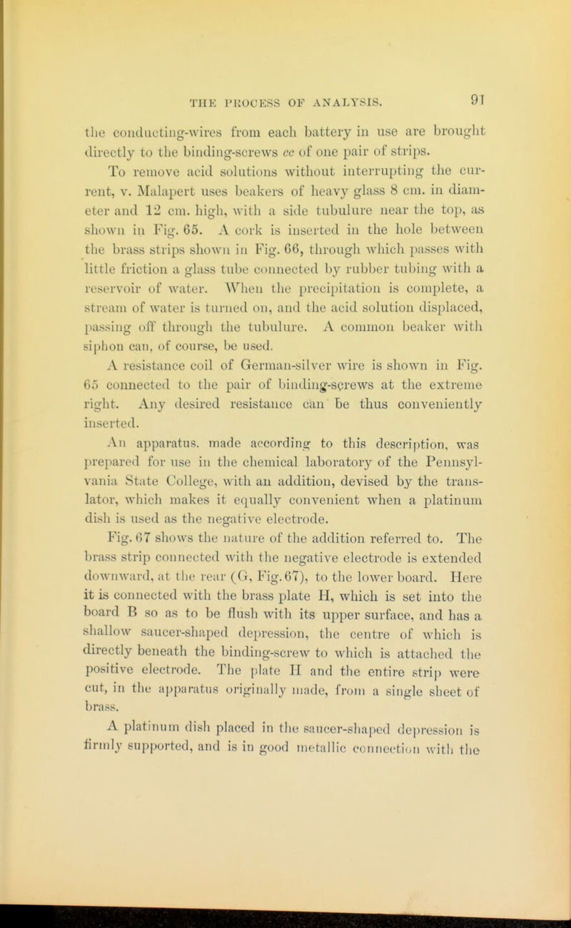 97 the coiiducting-wires from each battery in use are brought directly to the binding-screws cc of one pair of strips. To remove acid solutions without interrupting the cur- rent, V. Malapert uses beakers of heavy glass 8 cm. in diam- eter and 12 cm. high, with a side tubuläre near the top, as shown in Fiu'. 65. A cork is inserted in the hole between the brass strips shown in Fig. 66, through which passes with little friction a glass tube connected by rubber tubing with a reservoir of water. When the precipitation is complete, a stream of water is turned on, and the acid solution displaced, passing off through the tubulure. A common beaker with siphon can, of course, be used. A resistance coil of German-silver wire is shown in Fig. 65 connected to the pair of binding-screws at the extreme right. Any desired resistance can be thus conveniently inserted. Au apparatus, made according to this description, was prepared for use in the chemical laboratory of the Pennsyl- vania State College, with an addition, devised by the trans- lator, which makes it ecjually convenient when a platinum dish is used as the negative electrode. Fig. 67 shows the nature of the addition referred to. The brass strip connected with the negative electrode is extended downward, at the rear (G, Fig. 67), to the lower board. Here it is connected with the brass plate H, which is set into the board B so as to be flush with its upper surface, and has a shallow saucer-shaped depression, the centre of which is directly beneath the binding-screw to which is attached the positive electrode. The plate H and tlie entire strip were cut, in the apparatus originally made, from a single sheet of brass. A platinum dish placed in the saucer-shaped depression is lirmly supported, and is in good metallic connection with the