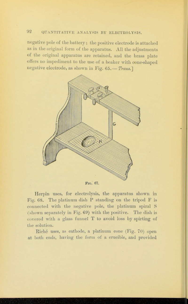 negative pole of the battery; the positive electrode is attached as in the original form of the apparatus. All the adjustments of the original apparatus are retained, and the brass plate offers no impediment to the use of a beaker with cone-shaped negative electrode, as shown in Fig, G5.— Trans.] Fig. 67. Herpin uses, for electrolysis, the apparatus shown in Fig. 68. The platinum dish P standing on the tripod F is connected with the negative pole, the platinum spiral S (shi)\vn separately in Fig. 69) with the positive. The dish is covered with a glass funnel T to avoid loss by spirting of tlie solution. Riehe uses, as catliode, a platinum cone (Fig. 70) open at both ends, having the form of a crucible, and provided