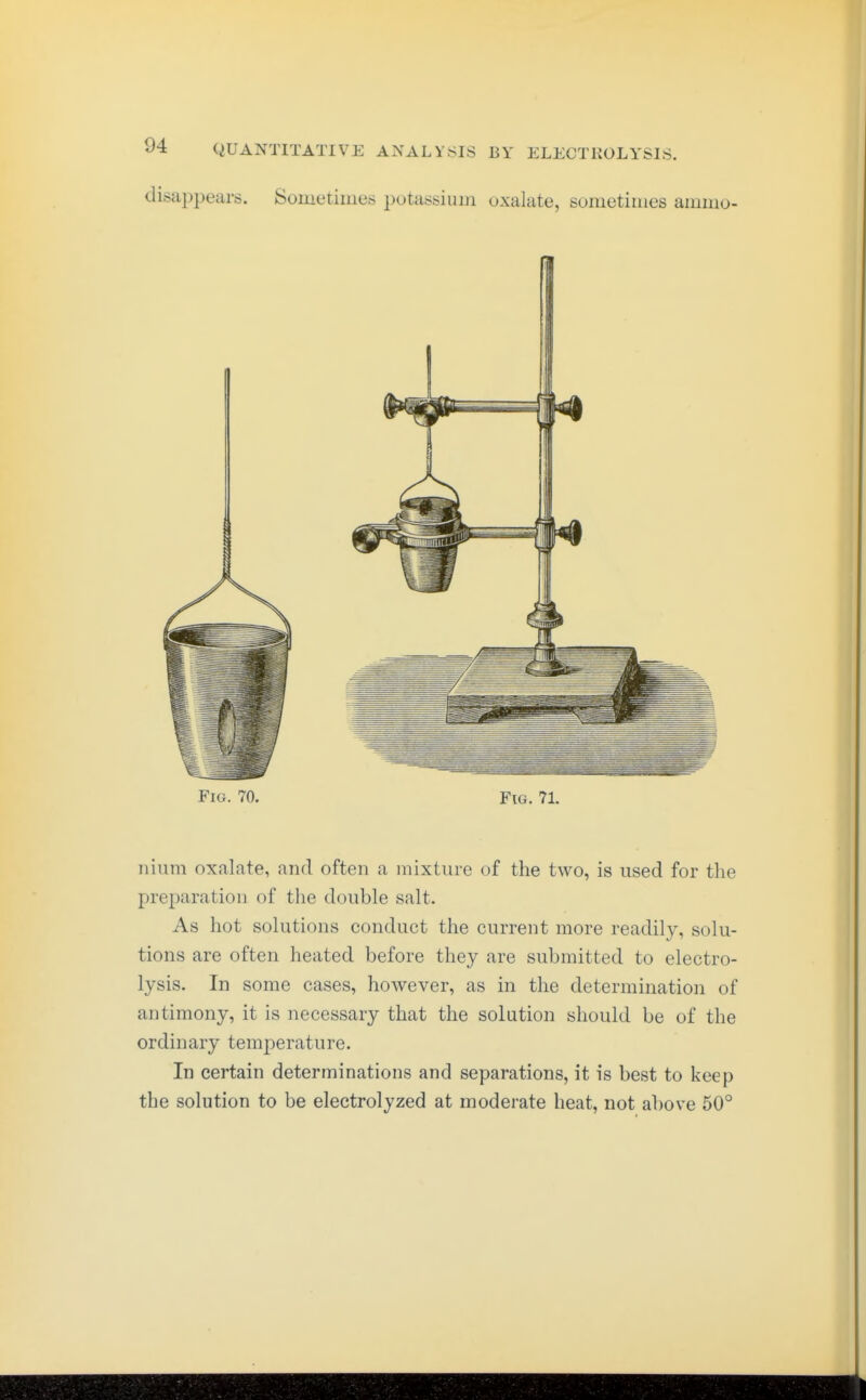 disappears. Sometimes potassium oxalate, sometimes ammo- FiG. 70. Fig. 71. nium oxalate, and often a mixture of the two, is used for the preparation of the double salt. As hot solutions conduct the current more readily, solu- tions are often heated before they are submitted to electro- lysis. In some cases, however, as in the determination of antimony, it is necessary that the solution should be of the ordinary temperature. In certain determinations and separations, it is best to keep the solution to be electrolyzed at moderate heat, not above 50°