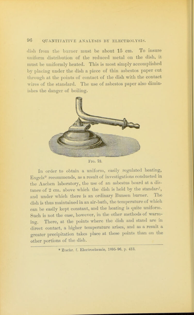 disli fmin the burner must be about 15 cm. To insure uniform distribution of the reduced metal on the dish, it must be uniformly heated. This is most simply accomplished by placing under the dish a piece of thin asbestos paper cut through at the points of contact of the dish with the contact wires of the standard. The use of asbestos paper also dimin- ishes the danger of boiling. Fig. 72. In order to obtain a uniform, easily regulated heating, Engels- recommends, as a result of investigations conducted in the Aachen laboratory, the use of an asbestus board at a dis- tance of 2 cm. above which the dish is held by the standar(\ and under which there is an ordhiary Bunsen burner. The dish is thus maintained in an air-bath, the temperature of which can be easily kept constant, and the lieating is quite uniform. Such is not the case, however, in the other methods of warm- ing. There, at the points where the dish and stand arc in direct contact, a higher temperature arises, and as a result a greater precipitation takes place at these points than on the other portions of the dish. * Ztschr. f. Electrocliemie, 1895-96, p. 413.