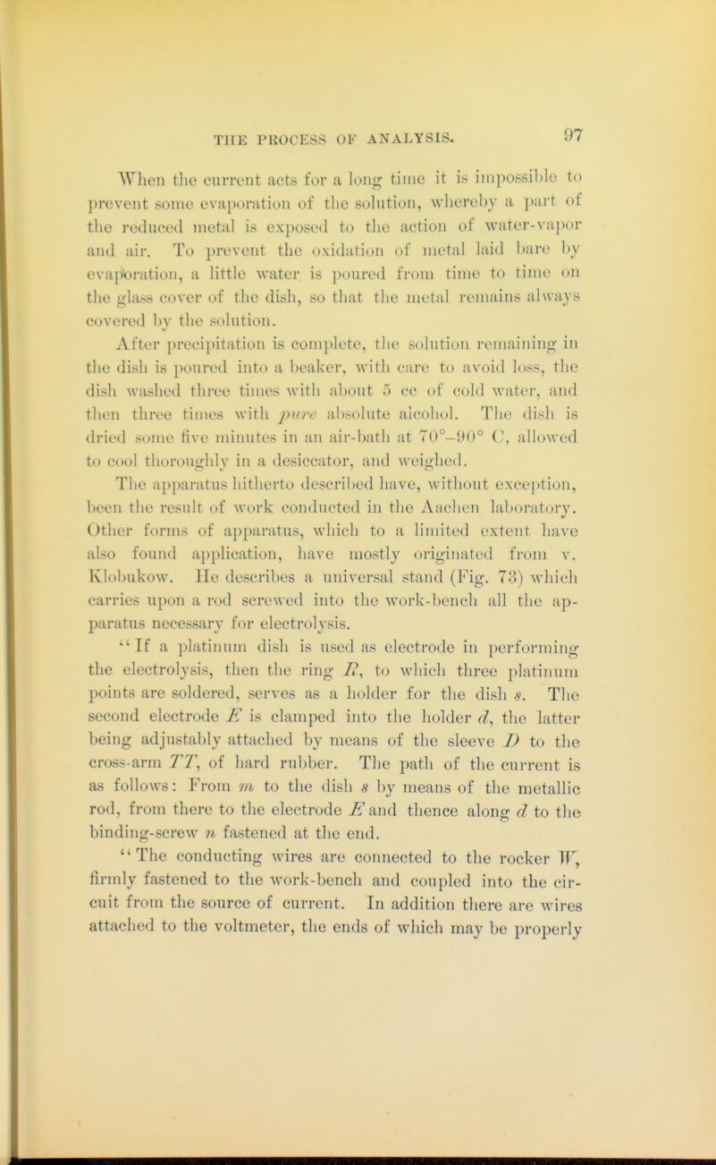 When tlie current acts for a long time it is impossible to prevent some evaporation of the solution, whereby a part of the reduced metal is exposed to the action of water-vapor and air. To prevent the oxidation of metal laid bare by evaporation, a little water is poured from time to time on the glass cover of the dish, so that the metal remains always covered by the solution. After precipitation is complete, the solution remaining in the dish is poured into a beaker, with care to avoid loss, the dish washed three times with about 5 cc of cold watei, and then three times with y>?^;v absolute alcohol. The dish is dried some five minutes in an air-bath at 70°-\)()° C, allowed to cool thorouijhlv in a desiccator, and weiiihed. The api)aratus hitherto described have, without exception, been the result of work conducted in the Aachen laboratory. Other forms of apparatus, which to a limited extent have also found application, have mostly originated from v. Klobukow. lie describes a universal stand (Fig. 73) which carries upon a rod screwed into the work-bench all the ap- paratus necessarv for electrolvsis. 'If a platinum dish is used as electrode in performing the electrolysis, then the ring 7?, to which three platinum points are soldered, serves as a holder for the dish s. The second electrode is clamped into the holder d, the latter being adjustably attached by means of the sleeve D to the cross-arm TT, of hard rubber. The path of the current is as follows: From vi to the dish s by means of the metallic rod, from there to the electrode ^and thence along d to the binding-screw n fastened at the end. The conducting wires are connected to the rocker IF, firmly fastened to the work-bench and coupled into the cir- cuit from the source of current. In addition there are wires attached to the voltmeter, the ends of wliich may be properly