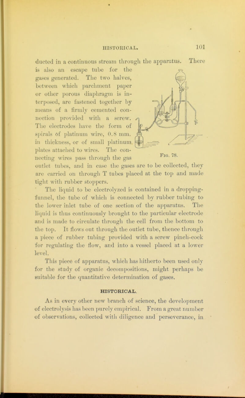 ducted ill a continuous stream through the apparatus. Thei e is also an escape tube for the gases generated. The two lialves, between which parchment paper or other porous diapln'agni is in- terposed, are fastened together by means of a ririnly cemented con- nection provided with a screw. The electrodes have the form of spirals of platinum wire, 0.8 mm. in thickness, or of small platinum, plates attached to wires. The con- necting wires pass through the gas outlet tubes, and in case the gases are to be collected, they are carried on through T tubes placed at the top and made tight with rubber stoppers. The lirpiid to be electrolyzed is contained in a dropping- funnel, the tube of which is connected by rubber tubing to the lower inlet tube of one section of the apparatus. The li(]uid is thus continuously brought to the particular electrode and is nuide to circulate throuo;h the cell from the bottom to the top. It flows out through the outlet tube, thence through a piece of rubber tubing provided with a screw pinch-cock for regulating the flow, and into a vessel placed at a lower level. This piece of apparatus, which has hitherto been used onl>- for the study of organic decompositions, might perhaps be suitable for the quantitative determination of gases. HISTORICAL. As in every other new branch of science, the development of electrolysis has been ]wrely em])irical. From a great numl)er of observations, collected with diligence and perseverance, in