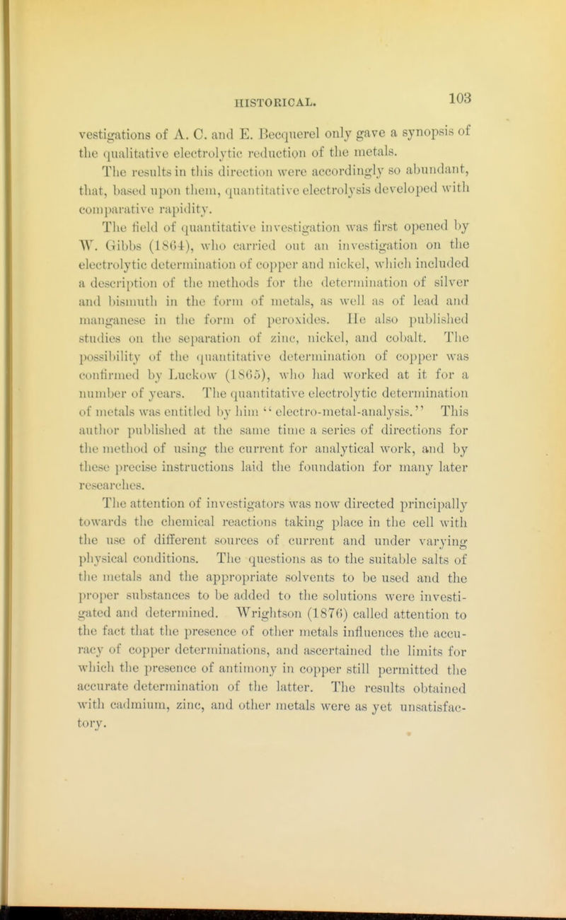 vestigatioiis of A. C. aiul E. Becquerel only gave a synopsis of the qualitative electrolytic reduction of the metals. The results in this direction were accordingly so abundant, that, based upon them, quantitative electrolysis developed witli comparative rapidity. The field of quantitative investigation was first opened by W. Gibbs (1804), who carried out an investigation on the electrolytic determination of copper and nickel, which included a description of the methods for the determination of silver and bisnuith in the form of metals, as well as of lead and manganese in the form of peroxides. Lie also published studies on the separation of zinc, nickel, and cobalt. The possibility of the ({uantitative determination of copper was confirmed by Luckow (1805), wlio had worked at it for a lunnber of years. The quantitative electrolytic determination of metals was entitled by him  electro-metal-analysis. This author published at the same time a series of directions for the method of using the current for analytical work, and by tliese precise instructions laid the foundation for many later researches. The attention of investigators was now directed ^principally towards the chemical reactions taking place in the cell with the use of different sources of current and uiuler varying physical conditions. The questions as to the suitable salts of the metals and the appropriate solvents to be used and the proper substances to be added to the solutions were investi- gated and determined. Wrightson (1870) called attention to the fact that the presence of other metals influences the accu- racy of copper determinations, and ascertained tlie limits for which the presence of antimony in copper still permitted the accurate determination of the latter. The results obtained with cadmium, zinc, and other metals were as yet unsatisfac- tory.