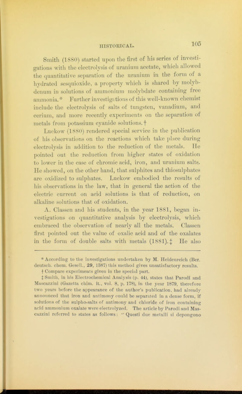 Smith (18S0) started upon tlie first of his series of invcsti- satioiis with the electrolysis of uraiiinni acetate, which allowed the cjuantitative separation of the uranium iu the form or a hydrated sesquioxide, a property which is shared hy molyb- denum in solutions of ammonium molyl)date containing free annnonia. Further investigjitions of this well-known chemist include the electrolysis of salts of tungsten, vanadium, and cerium, and more recently experiments on the separation of metals from potassium cyanide solutions, f TiUckow (18S0) rendered 8i)ecial service in the publication of his observations on the reactions which take place during electrolysis in addition to the reduction of the metals. He pointed out the reduction from higher states of oxidation to lower in the case of chromic acid, iron, and uranium salts. He showed, on the other hand, that sulphites and tliiosulpliates are oxidized to sulphates. Luckow embodied the results of his observations in the law, that in general the action of the electric current on acid solutions is that of reduction, on alkaline solutions that of oxidation. A. Classen and his students, in the year 1881, began in- vestigations on (piantitative analysis by electrolysis, which embraced the observation of nearly all the metals. Classen first pointed out the value of oxalic acid and of the oxalates in the form of double salts with metals (1881). :|: He also * According to the investigations undertaken by M. Heidenreich (Bar. deutsch, cliem. Gesell., 29, 1587) this method gives unsatisfactory results, f Compare experiments given iu the special part. I Smith, in Iiis Electrochemical Analysis (p. 44), states that Parodi and Mascazzini (Gazetla chim. it., vol. 8, p. 178), in the year 1879, therefore two years before the appearance of the author's publication, liad already announced that iron and antimony could be separated in a dense form, if sohitions of the sulpho-salts of antimony and chloride of iron containing acid ammoniuiu oxalate were eleotrolyzed. The article by Parodi and Mas- cazzini referred to states as follows:  Questi due metalli si depongono