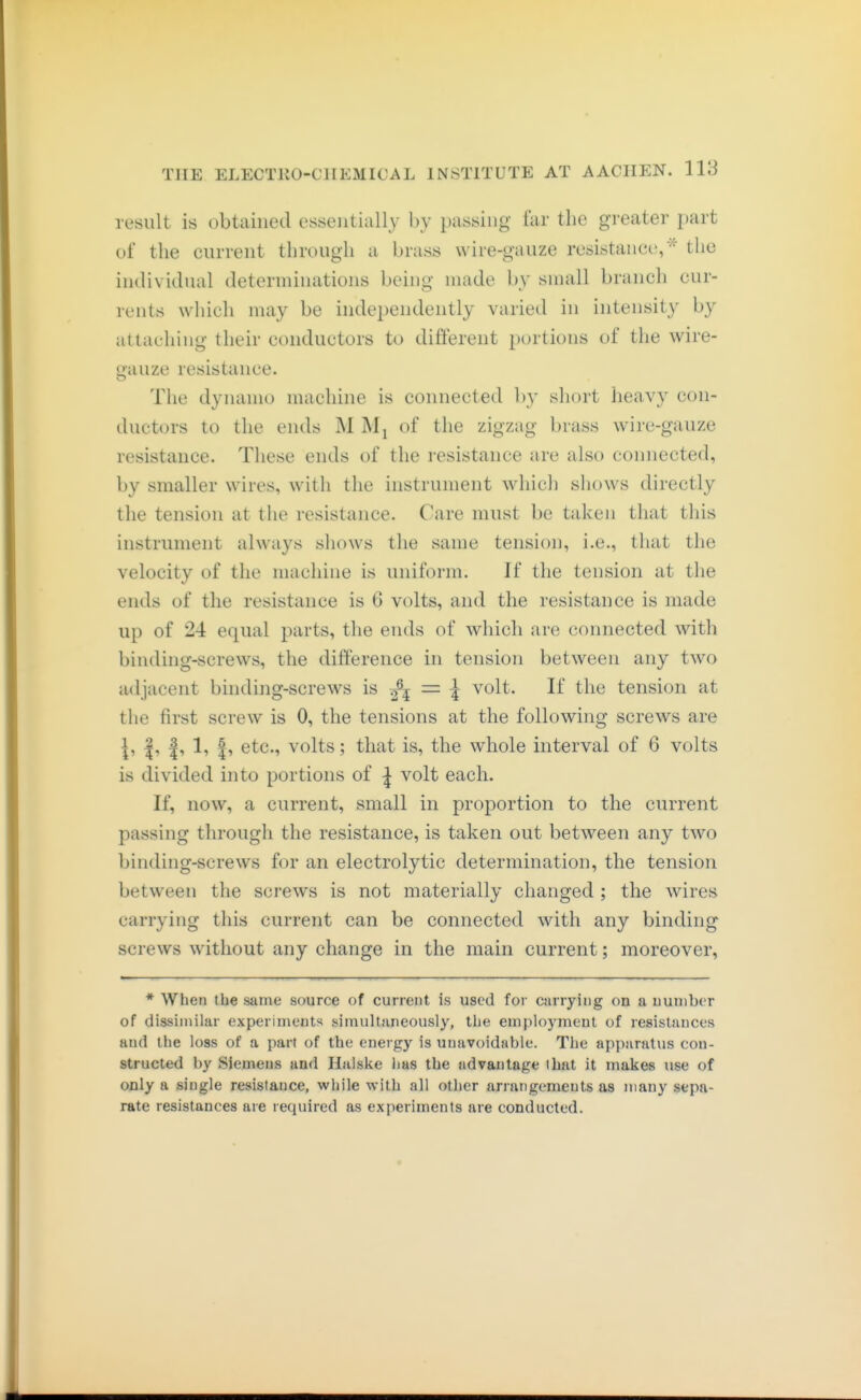 result is obtained essentially l)y passing far the greater part of the current through a brass wire-gauze resistanct', '^' the individual determinations being made by small branch cur- rents which may be independently varied in intensity by attaching their conductors to different portions of the wire- gauze resistance. The dynamo machine is connected by short heavy con- ductors to the ends M Mj of the zigzag brass wire-gauze resistance. These ends of the resistance are also connected, by smaller wires, with the instrument which shows directly the tension at the resistance. Care must be taken that this instrument always shows the same tension, i.e., that the velocity of the machine is uniform. If the tension at the ends of the resistance is 6 volts, and the resistance is made up of 24 equal parts, the ends of which are connected with binding-screws, the difference in tension between any two adjacent binding-screws is = | volt. If the tension at the first screw is 0, the tensions at the following screws are \i |i |i 1? I» etc., volts; that is, the whole interval of 6 volts is divided into portions of ^ volt each. If, now, a current, small in proportion to the current passing through the resistance, is taken out between any two binding-screws for an electrolytic determination, the tension between the screws is not materially changed ; the wires carrying this current can be connected with any binding screws without any change in the main current; moreover, * When the same source of current is used for carrying on a number of dissimilar experiments simultaneously, the employment of resistances and the loss of a part of the energ)'- is unavoidable. The apparatus con- structed by Siemens and Halske lias the advantage that it makes use of only a single resistance, while with all other arrangements as many sepa- rate resistances are required as experiments are conducted.