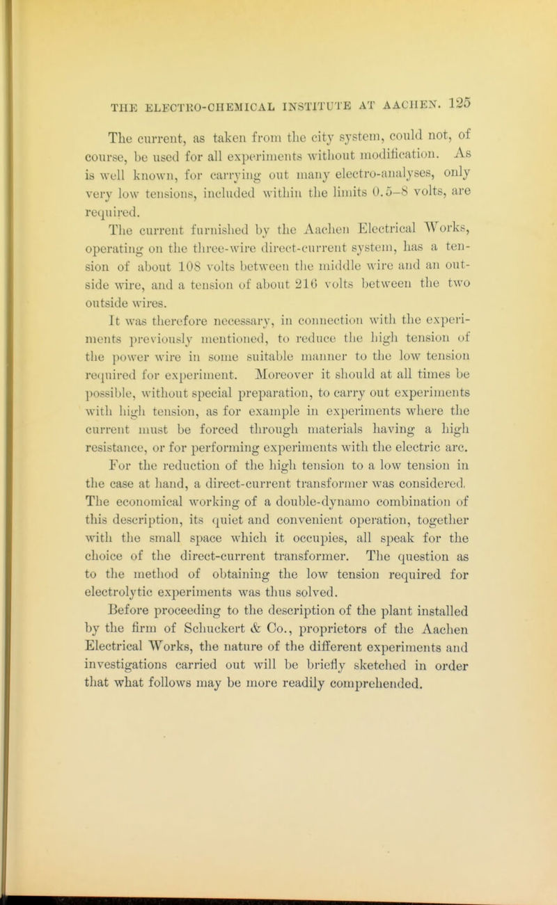 The current, as taken from the city system, could not, of course, he used for all experhnents without moditication. As is well known, for carrying out many electro-analyses, only very low tensions, included within the limits 0.5-S volts, are required. The current furnished by the iVaclien Electrical Works, operating on the three-wire direct-current system, has a ten- sion of about lOS volts between the middle wire and an out- side wire, and a tension of about 210 volts between the two outside wires. It was therefore necessary, in connection with the experi- ments previously mentioned, to reduce the high tension of the power wire in some suitable manner to the low tension re<|uired for experiment. Moreover it should at all times be possible, without special preparation, to carry out experiments with high tension, as for example in experiments where the current must be forced through materials having a high resistance, or for j^erforming experiments with the electric arc. For the reduction of the liiß-h tension to a low tension in the case at hand, a direct-current transformer was considei'ed, The economical working of a double-dynamo combination of this description, its quiet and convenient operation, together with the small space which it occupies, all speak for the choice of the direct-current transformer. The question as to the method of obtaining the low tension required for electrolytic experiments was thus solved. Before proceeding to the description of the plant installed by the firm of Schuckert & Co., proprietors of the Aachen Electrical Works, the nature of the different experiments and investigations carried out will be briefly sketched in order that what follows may be more readily comprehended.