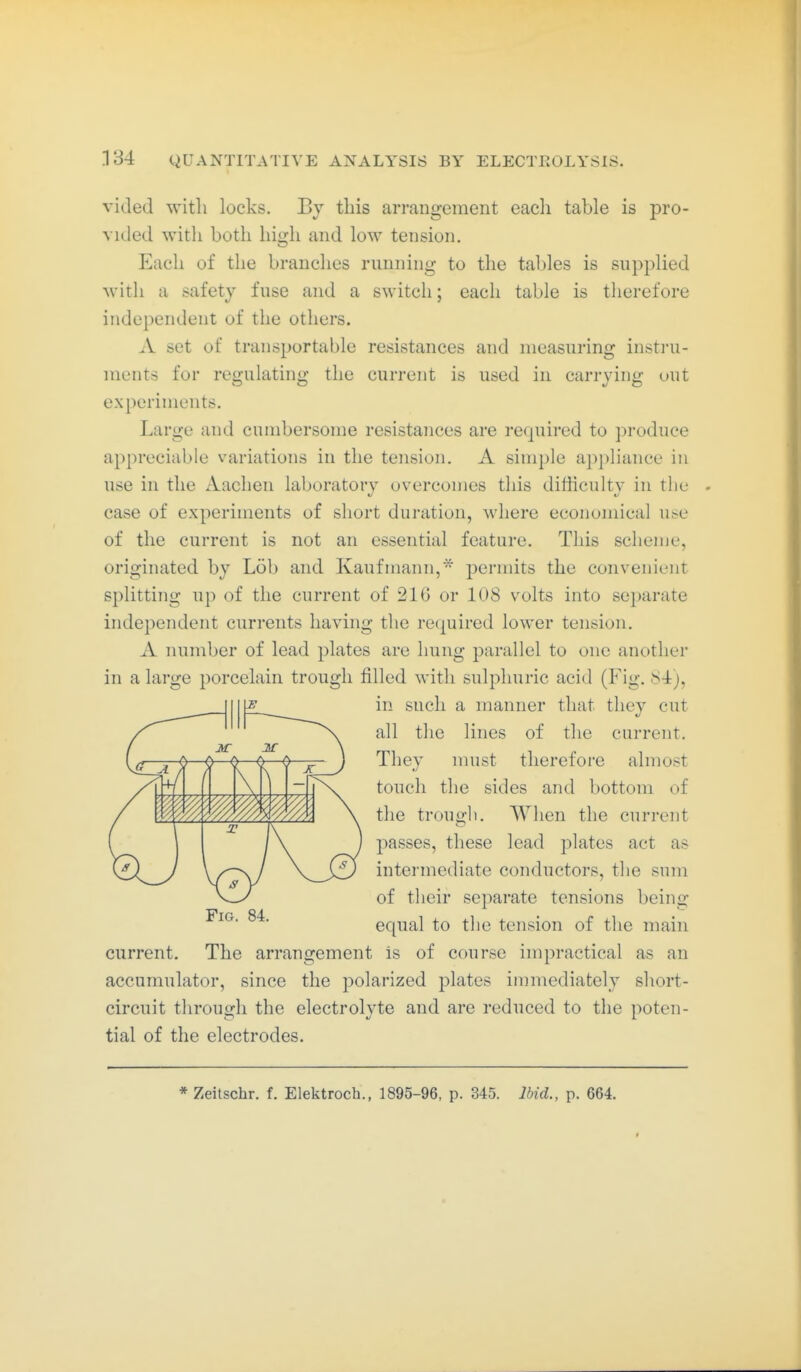 vided with locks. By this arrangement eacli table is pro- vided with both high and low tension. Each of the branches running to the tables is supplied with a safety fuse and a switch; each table is therefore independent of the others. A set of transportable resistances and measuring instru- ments for regulating the current is used in carrying out experiments. Large and cnmbersome resistances are required to ])roduce appreciable variations in the tension. A simple appliance in use in the Aachen laboratory overcomes this difficulty in the case of experiments of short duration, where economical use of the current is not an essential feature. This sclienje, originated by Lob and Kaufmann,- permits the convenient splitting up of the current of 216 or 108 volts into separate independent currents having the required lower tension. A number of lead plates are hung parallel to one another in a large porcelain trough filled with sulphuric acid (Fig. 84), in such a manner that they cut all the lines of the current. They nnist therefore almost touch the sides and bottom of the trough. When the current passes, these lead plates act as intermediate conductors, the snm of tlieir separate tensions being equal to the tension of the main current. The arrangement is of course impractical as an accumulator, since the polarized plates immediately short- circuit throngh the electrolyte and are reduced to the poten- tial of the electrodes. Fig. 84. * Zeilschr. f. Elektroch., 1895-96, p. 345. Ibid., p. 664.