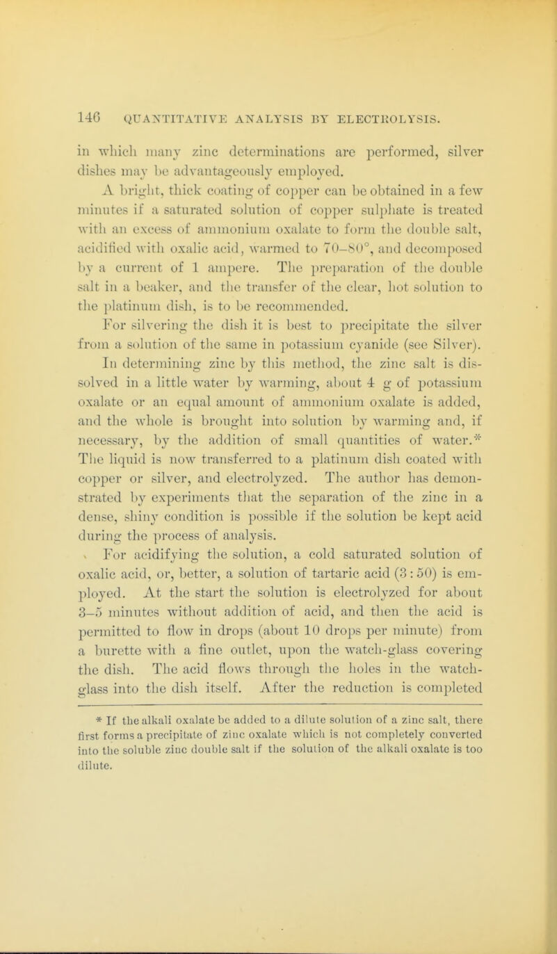 ill which many zinc determinations are performed, silver dishes may be advantageously employed. A bright, thick coating of copper can be obtained in a few minutes if a saturated solution of copper sulphate is treated with an excess of ammoniuni oxalate to form the double salt, aciditied with oxalic acid, warmed to 70-80°, and decomposed by a current of 1 ampere. The preparation of the double salt in a beaker, and the transfer of the clear, hot solution to the platinum dish, is to be recommended. For silvering the dish it is best to precipitate the silver from a solution of the same in potassium cyanide (see Silver). In determining zinc by this metliod, the zinc salt is dis- solved in a little water by warming, about 4 g of i3otassium oxalate or an equal amount of ammonium oxalate is added, and the whole is brouü;ht into solution bv warmiiii? and, if necessary, by the addition of small quantities of water.* The liquid is now transferred to a platinum dish coated with copper or silver, and electrolyzed. The author has demon- strated l)y ex]3eriments that the separation of the zinc in a dense, shiny condition is possible if the solution be kept acid during the process of analysis. ^ For aeidif vincr the solution, a cold saturated solution of oxalic acid, or, better, a solution of tartaric acid (3:50) is em- ployed. At the start the solution is electrolyzed for about 3-5 minutes without addition of acid, and then the acid is permitted to flow in drops (about 10 drops per minute) from a burette with a line outlet, upon the watch-glass covering the dish. The acid flows through the holes in the watcli- p'lass into the dish itself. After the reduction is completed * If the alkali oxalate be added to a dilute solution of a zinc salt, there first forms a precipitate of zinc oxalate whicli is not completely converted into the soluble zinc double salt if the solution of the alkali oxalate is too dilute.