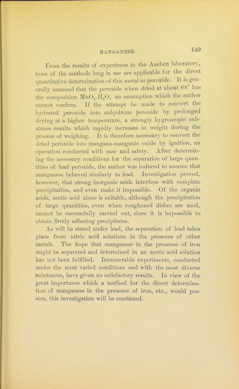 From the results of experience in the Aachen laboratory, none of the methods long in nse are applicable for the direct (piantitative determination of this metal as peroxide. It is gen- erally assumed that the peroxide when dried at about 08° has the composition MnO,.ll,0, an assumption which the author cannot conlirni. If the attempt be made to convert the hydrated peroxide into anhydrous peroxide by prolonged drying at a higher temperature, a strongly hygroscopic sub- stance results which rapidly increases in weight during the process of weighing. It is therefore necessary to convert the dried peroxide into mangano-manganic oxide by ignition, an operation conducted with ease and safety. After determin- ing the necessary conditions for the separation of large quan- tities of lead peroxide, the author was induced to assume that manganese behaved similarly to lead. Investigation proved, however, that strong inorganic acids interfere with complete precipitation, and even make it impossible. Of the organic acids, acetic acid alone is suitable, although the precipitation of large quantities, even when roughened dishes are used, cannot be successfully carried out, since it is inq^ossible to obtain firmly adhering precipitates. As will be stated under lead, the separation of lead takes place from nitric acid solutions in the presence of other metals. The hope that manganese in the presence of iron might be separated and determined in an acetic acid solution has not been fulfilled. Innumerable experiments, conducted under the most varied conditions and with the most diverse substances, have given no satisfactory results. In view of the great importance which a method for the direct determina- tion of manganese in the presence of iron, etc., would pos- sess, this investigation will be continued.