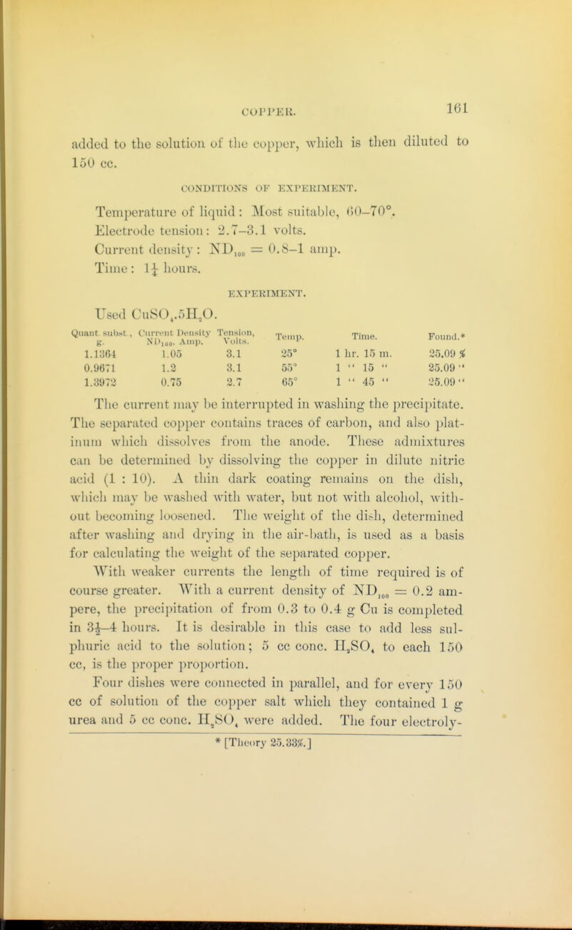 added to the solution of the copper, which is then dihitcd to 150 cc. CONDITIONS OF EXPEKIMENT. Temperature of liquid : Most suitable, ()0-70°. Electrode tension: 2.7-3.1 volts. Current density: ND,oo — O.S-1 amp. Time: 1^ hours. EXPERIMENT. Used CuS0,.5H,0. Quant subst , g- CiiiTi'iit Density ND,ao. Amp. Tension, Volts. Temp. Time. Found.* 1.1364 1.05 3.1 25° 1 br. 15 m. 25.09 % 0.9671 1.3 3.1 55 1  15  25,09  1.3972 0.75 2.7 65° 1 45  25.09 The current may be interrupted in washing the precipitate. The separated copper contains traces of carbon, and also plat- inum which dissolves from the anode. These admixtures can be determined by dissolving the copper in dilute nitric acid (1 : 10). A thin dark coating remains on the dish, which may be washed with water, but not with alcohol, with- out becoming loosened. The weight of the dish, determined after washing and drying in the air-bath, is used as a basis for calculating the weight of the separated copper. With weaker currents the length of time required is of course greater. With a current densit}^ of ND,„„ = 0.2 am- pere, the precipitation of from 0.3 to 0.4 g Cu is completed in 3|—4 hours. It is desirable in this case to add less sul- phuric acid to the solution; 5 cc cone. 11,80« to each 150 cc, is the proper proportion. Four dishes were connected in parallel, and for every 150 cc of solution of the cojjper salt which they contained 1 g urea and 5 cc cone. 11,80, w^ere added. The four electroly-