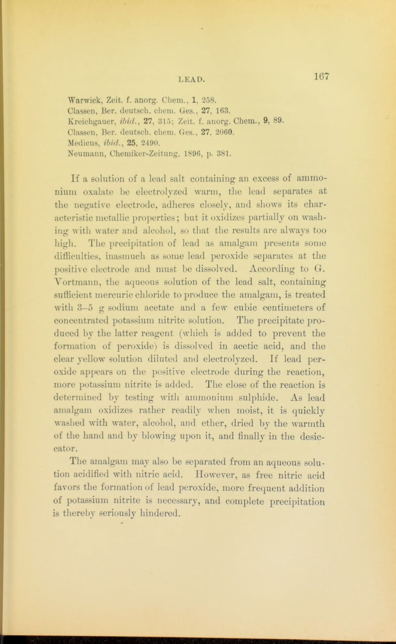 107 Warwick, Zeit. f. anorg. Chem., 1, 258. Classen, Ber. cleut.sch. chem. Ges., 27, 163. Kreichgauer, ibid., 27, 315; Zeit. f. anorg. Chem., 9, 89. Chxssen, Ber. deutsch, chem. Ges., 27, 2060. Medicus, ibid., 25, 2490. Neumann, Chemiker-Zeitung, 1896, p. 381. If a solution of a lead salt containing an excess of ammo- nium oxalate l)e electrolyzed warm, the lead separates at the negative electrode, adheres closely, and shows its char- acteristic metallic properties; but it oxidizes partially on wash- ing with water and alcohol, so that the results are always too high. The precii)itation of lead as amalgam presents some difficulties, inasmuch as some lead peroxide se^iarates at the positive electrode and must be dissolved. According to G. Vortmann, the aqueous solution of the lead salt, containing sufficient mercuric chloride to produce the amalgam, is treated with 3-5 sodium acetate and a few cubic centimeters of concentrated potassium nitrite solution. The precipitate pro- duced by the latter reagent (which is added to prevent the formation of peroxide) is dissolved in acetic acid, and the clear yellow solution diluted and electrolyzed. If lead per- oxide appears on the positive electrode during the reaction, more potassium nitrite is added. The close of the reaction is determined by testing with ammonium sulphide. As lead amalgam oxidizes rather readily when moist, it is quickly washed with water, alcohol, and ether, dried by the warmth of the hand and by blowing upon it, and finally in the desic- cator. The amalgam may also be separated from an aqueous solu- tion acidified with nitric acid. However, as free nitric acid favors the formation of lead peroxide, more frequent addition of potassium nitrite is necessai-y, and complete preci])itation is thereby seriously hindered.