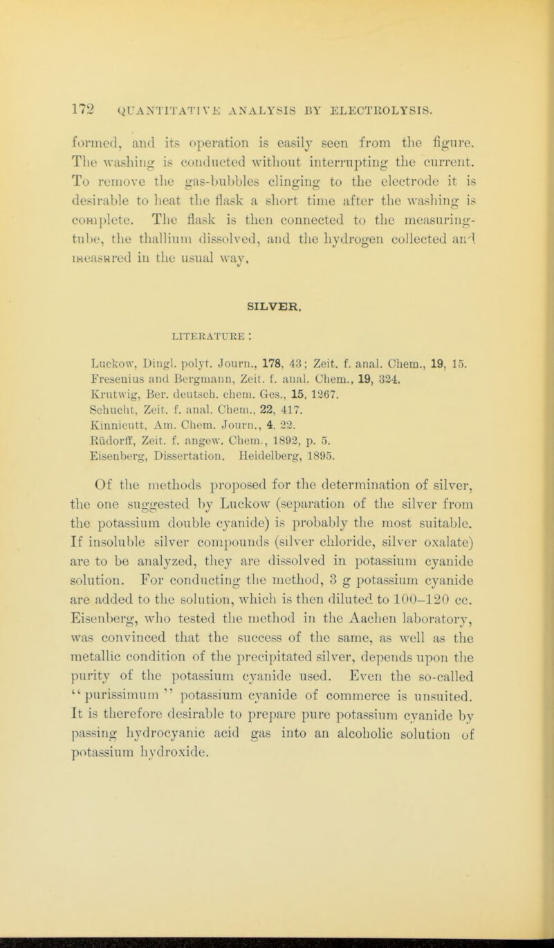 formed, and its operation is easily seen from tlie figure. The washing is conducted witliout interrupting the current. To remove the <>-as-bubbles clinjjinij: to the electrode it is desirable to heat the fiask a short time after the washing is comjilete. The flask is then connected to the measuring- tube, the thallium dissolved, and the hydrogen collected aui. measHred in the usual way. SILVER. LITERATURE : Luckow, Dingl. polyt, Joiirn., 178, 43; Zeit, f. anal. Chem., 19, 15. Fresenius and Bergmann, Zeit. f. anal. Chem., 19, 324. Krutwig, Ber. deutsch, chem. Ges., 15, 1267. Schnellt, Zeit, f. anal. Chem., 22, 417. Kinnicutt, Am. Chem. Journ., 4, 22. Rüdorff, Zeit. f. angew. Chem., 1892, p. 5. Eisenberg, Dissertation. Heidelberg, 1895. Of the methods proposed for the determination of silver, the one suggested by Lnckow (separation of the silver from the potassium double cyanide) is probably the most suitable. If insoluble silver compounds (silver chloride, silver oxalate) are to be analyzed, they are dissolved in potassium cyanide solution. For conducting the method, 3 g potassium cyanide are added to the solution, which is then diluted to 100-120 cc. Eisenberg, who tested the method in the Aachen laboratory, was convinced that the success of the same, as well as the metallic condition of the precipitated silver, depends npon the purity of the potassium cyanide used. Even the so-called  purissinnun  potassium cyanide of commerce is unsuited. It is therefore desirable to prepare pure potassium cyanide by passing hydrocyanic acid gas into an alcoholic solution of potassium hydroxide.