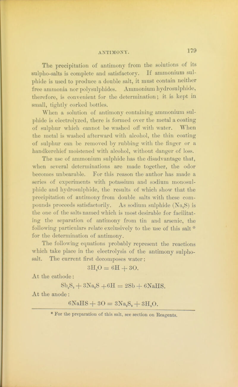 The precipitation of antiinonv from the sohitions of its sulpho-salts is complete and satisfactory. If ammonium sul- phide is used to produce a double salt, it must contain neither free ammonia nor polvsulphides. Ammonium hydrosulphide, therefore, is convenient for the determination; it is kept in small, tiii'htly corked bottles. When a solution of antimony containing ammonium sul- phide is electrolyzed, there is formed over the metal a coating of sul2)hur which cannot be washed olf with Avater, When the metal is washed afterward with alcohol, the thin coating of sulphur can be removed by rubbing with the finger or a liandkerchief moistened with alcohol, without danger of loss. The use of ammonium sulphide has the disadvantage that, when several determinations are made together, the odor becomes unbearal)le. For this reason the author has made a series of experiments with potassium and sodium monosul- pliide and hydrosulphide, the results of which show that the precipitation of antimony from double salts with these com- poiiiuls proceeds satisfactorily. As sodium sulphide (Na^S) is the one of the salts named which is most desirable for facilitat- ing the separation of antimony from tin and arsenic, the following particulars relate exclusively to the use of this salt * for the determination of antimony. The following equations probably represent the reactions which take place in the electrolysis of the antimony sulplio- salt. The current first decomposes water: 311,0 = OH -f 30. At the cathode: Sb,S3 + 3Na,S +6H = 2Sb + GlSTaHS. At the anode: 6NaHS + 30 = 3Na,S, + 311,0. * For the preparatiou of this salt, see section on Reagents,