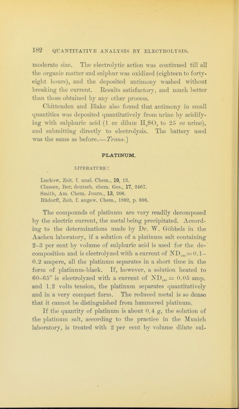 moderate size. The electrolytic action was continued till all the organic matter and sulphur was oxidized (eighteen to forty- eight liours), and the deposited antimony washed without breakinoj the current. Results satisfactory, and much better than those obtained by any other process. Chittenden and Blake also found that antimony in small quantities was deposited (piantitatively from urine by acidify- ing with sulphuric acid (1 cc dilute H^SO^ to 25 cc urine), and submitting directly to electrolysis. The battery used was the same as before.—Trans.'\ PLATINUM. LITERATURE : « Luckow, Zeit. f. anal. Chem., 19, 13. Classen, Ber. dentsch. cliem. Ges., 17, 2467. Smith, Am. Cliem. Joiirn., 13, 206. Eüdorft, Zeit. f. angew. Chem., 1892, p. 696. The compounds of platinum are very readily decomposed by the electric current, the metal being j^recij^itated. Accord- ing to the determinations made by Dr. W. Gobbels in the Aachen laboratory, if a solution of a platinum salt containing 2-3 per cent by volume of sulphuric acid is used for the de- composition and is electrolyzed with a current of ]^D,o„=:0.1- 0.2 ampere, all the platinum separates in a short time in the form of platinum-black. If, however, a solution heated to 60-65° is electrolyzed with a current of ND„o = 0.05 amp. and 1.2 volts tension, the platinum separates quantitatively and in a very compact form. The reduced metal is so dense that it cannot be distinguished from hammered platinum. If the quantity of platinum is about 0.4 g, the solution of the platinum salt, according to the practice in the Munich laboratory, is treated with 2 per cent by volume dilute sul-